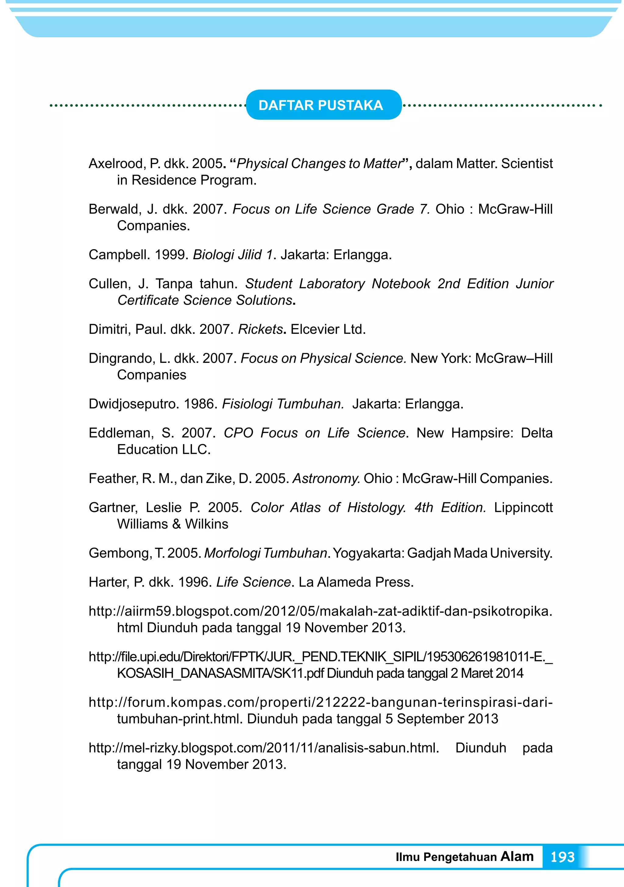 Ilmu Pengetahuan Alam 193
DAFTAR PUSTAKA
Axelrood, P. dkk. 2005. “Physical Changes to Matter”, dalam Matter. Scientist
in Residence Program.
Berwald, J. dkk. 2007. Focus on Life Science Grade 7. Ohio : McGraw-Hill
Companies.
Campbell. 1999. Biologi Jilid 1. Jakarta: Erlangga.
Cullen, J. Tanpa tahun. Student Laboratory Notebook 2nd Edition Junior
Certificate Science Solutions.
Dimitri, Paul. dkk. 2007. Rickets. Elcevier Ltd.
Dingrando, L. dkk. 2007. Focus on Physical Science. New York: McGraw–Hill
Companies
Dwidjoseputro. 1986. Fisiologi Tumbuhan. Jakarta: Erlangga.
Eddleman, S. 2007. CPO Focus on Life Science. New Hampsire: Delta
Education LLC.
Feather, R. M., dan Zike, D. 2005. Astronomy. Ohio : McGraw-Hill Companies.
Gartner, Leslie P. 2005. Color Atlas of Histology. 4th Edition. Lippincott
Williams & Wilkins
Gembong,T.2005.MorfologiTumbuhan.Yogyakarta:GadjahMadaUniversity.
Harter, P. dkk. 1996. Life Science. La Alameda Press.
http://aiirm59.blogspot.com/2012/05/makalah-zat-adiktif-dan-psikotropika.
html Diunduh pada tanggal 19 November 2013.
http://file.upi.edu/Direktori/FPTK/JUR._PEND.TEKNIK_SIPIL/195306261981011-E._
KOSASIH_DANASASMITA/SK11.pdf Diunduh pada tanggal 2 Maret 2014
http://forum.kompas.com/properti/212222-bangunan-terinspirasi-dari-
tumbuhan-print.html. Diunduh pada tanggal 5 September 2013
http://mel-rizky.blogspot.com/2011/11/analisis-sabun.html. Diunduh pada
tanggal 19 November 2013.
 