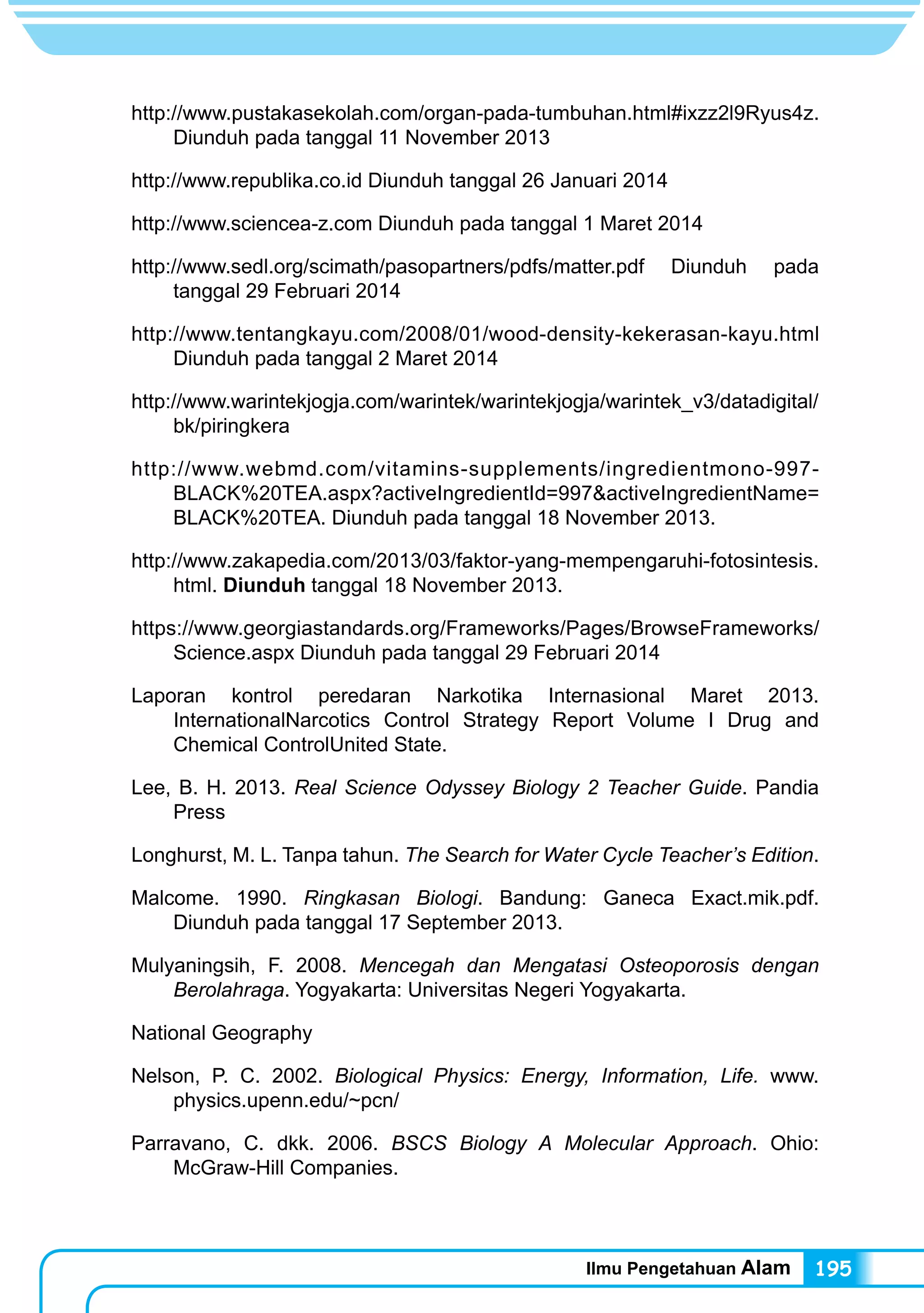 Ilmu Pengetahuan Alam 195
http://www.pustakasekolah.com/organ-pada-tumbuhan.html#ixzz2l9Ryus4z.
Diunduh pada tanggal 11 November 2013
http://www.republika.co.id Diunduh tanggal 26 Januari 2014
http://www.sciencea-z.com Diunduh pada tanggal 1 Maret 2014
http://www.sedl.org/scimath/pasopartners/pdfs/matter.pdf Diunduh pada
tanggal 29 Februari 2014
http://www.tentangkayu.com/2008/01/wood-density-kekerasan-kayu.html
Diunduh pada tanggal 2 Maret 2014
http://www.warintekjogja.com/warintek/warintekjogja/warintek_v3/datadigital/
bk/piringkera
http://www.webmd.com/vitamins-supplements/ingredientmono-997-
BLACK%20TEA.aspx?activeIngredientId=997&activeIngredientName=
BLACK%20TEA. Diunduh pada tanggal 18 November 2013.
http://www.zakapedia.com/2013/03/faktor-yang-mempengaruhi-fotosintesis.
html. Diunduh tanggal 18 November 2013.
https://www.georgiastandards.org/Frameworks/Pages/BrowseFrameworks/
Science.aspx Diunduh pada tanggal 29 Februari 2014
Laporan kontrol peredaran Narkotika Internasional Maret 2013.
InternationalNarcotics Control Strategy Report Volume I Drug and
Chemical ControlUnited State.
Lee, B. H. 2013. Real Science Odyssey Biology 2 Teacher Guide. Pandia
Press
Longhurst, M. L. Tanpa tahun. The Search for Water Cycle Teacher’s Edition.
Malcome. 1990. Ringkasan Biologi. Bandung: Ganeca Exact.mik.pdf.
Diunduh pada tanggal 17 September 2013.
Mulyaningsih, F. 2008. Mencegah dan Mengatasi Osteoporosis dengan
Berolahraga. Yogyakarta: Universitas Negeri Yogyakarta.
National Geography
Nelson, P. C. 2002. Biological Physics: Energy, Information, Life. www.
physics.upenn.edu/~pcn/
Parravano, C. dkk. 2006. BSCS Biology A Molecular Approach. Ohio:
McGraw-Hill Companies.
 