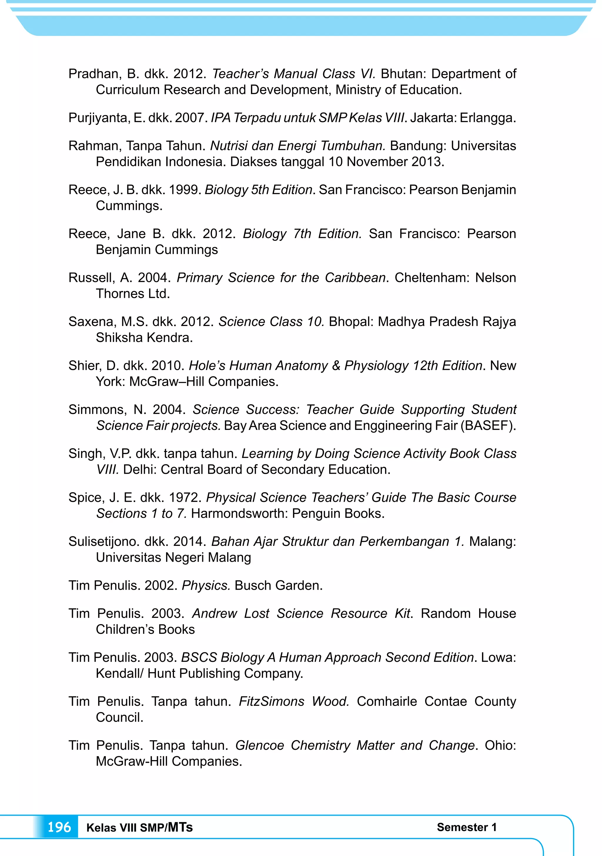 Kelas VIII SMP/MTs Semester 1196
Pradhan, B. dkk. 2012. Teacher’s Manual Class VI. Bhutan: Department of
Curriculum Research and Development, Ministry of Education.
Purjiyanta, E. dkk. 2007. IPATerpadu untuk SMPKelas VIII. Jakarta: Erlangga.
Rahman, Tanpa Tahun. Nutrisi dan Energi Tumbuhan. Bandung: Universitas
Pendidikan Indonesia. Diakses tanggal 10 November 2013.
Reece, J. B. dkk. 1999. Biology 5th Edition. San Francisco: Pearson Benjamin
Cummings.
Reece, Jane B. dkk. 2012. Biology 7th Edition. San Francisco: Pearson
Benjamin Cummings
Russell, A. 2004. Primary Science for the Caribbean. Cheltenham: Nelson
Thornes Ltd.
Saxena, M.S. dkk. 2012. Science Class 10. Bhopal: Madhya Pradesh Rajya
Shiksha Kendra.
Shier, D. dkk. 2010. Hole’s Human Anatomy & Physiology 12th Edition. New
York: McGraw–Hill Companies.	
Simmons, N. 2004. Science Success: Teacher Guide Supporting Student
Science Fair projects. BayArea Science and Enggineering Fair (BASEF).
Singh, V.P. dkk. tanpa tahun. Learning by Doing Science Activity Book Class
VIII. Delhi: Central Board of Secondary Education.
Spice, J. E. dkk. 1972. Physical Science Teachers’ Guide The Basic Course
Sections 1 to 7. Harmondsworth: Penguin Books.
Sulisetijono. dkk. 2014. Bahan Ajar Struktur dan Perkembangan 1. Malang:
Universitas Negeri Malang
Tim Penulis. 2002. Physics. Busch Garden.
Tim Penulis. 2003. Andrew Lost Science Resource Kit. Random House
Children’s Books
Tim Penulis. 2003. BSCS Biology A Human Approach Second Edition. Lowa:
Kendall/ Hunt Publishing Company.
Tim Penulis. Tanpa tahun. FitzSimons Wood. Comhairle Contae County
Council.
Tim Penulis. Tanpa tahun. Glencoe Chemistry Matter and Change. Ohio:
McGraw-Hill Companies.
 