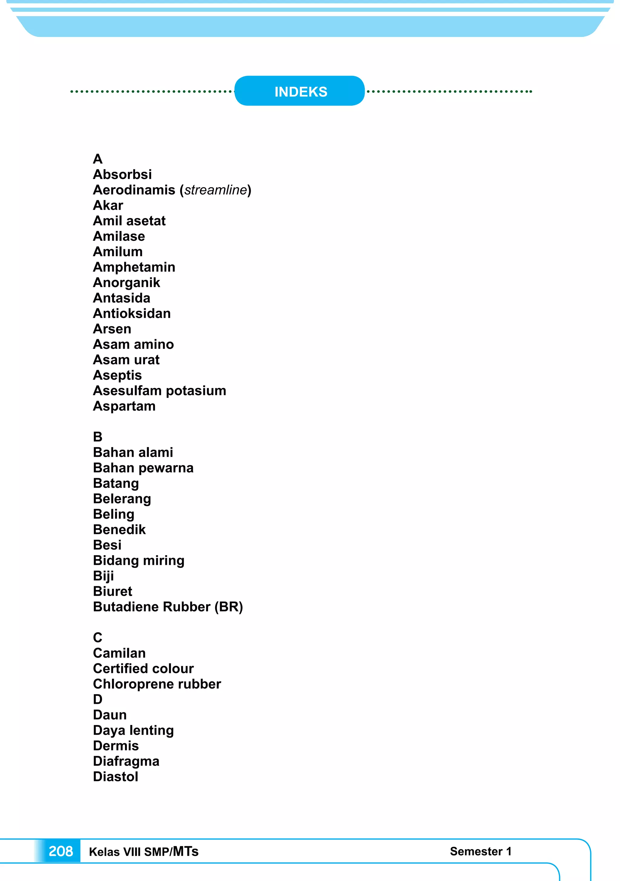 Kelas VIII SMP/MTs Semester 1208
INDEKS
A	
Absorbsi	
Aerodinamis (streamline)
Akar	
Amil asetat
Amilase
Amilum
Amphetamin
Anorganik
Antasida
Antioksidan
Arsen
Asam amino
Asam urat
Aseptis
Asesulfam potasium
Aspartam
B
Bahan alami
Bahan pewarna
Batang
Belerang
Beling
Benedik
Besi
Bidang miring
Biji	
Biuret
Butadiene Rubber (BR)
C
Camilan
Certified colour
Chloroprene rubber
D	
Daun
Daya lenting
Dermis
Diafragma	
Diastol	
 
