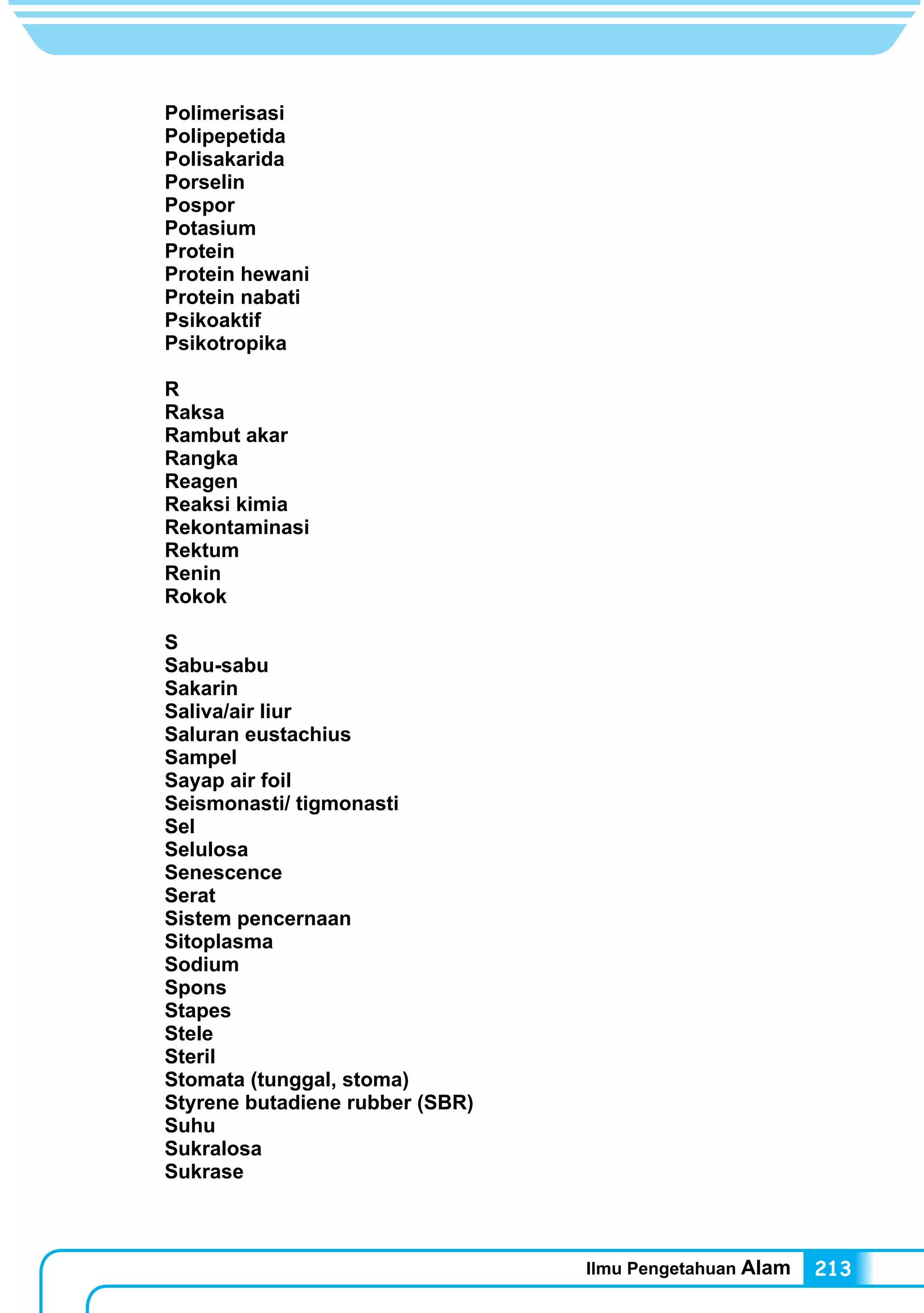 Ilmu Pengetahuan Alam 213
Polimerisasi
Polipepetida
Polisakarida
Porselin
Pospor
Potasium
Protein
Protein hewani
Protein nabati
Psikoaktif
Psikotropika
R
Raksa
Rambut akar	
Rangka
Reagen
Reaksi kimia
Rekontaminasi
Rektum
Renin
Rokok
S
Sabu-sabu
Sakarin
Saliva/air liur
Saluran eustachius
Sampel
Sayap air foil
Seismonasti/ tigmonasti
Sel
Selulosa
Senescence
Serat
Sistem pencernaan
Sitoplasma
Sodium
Spons
Stapes
Stele
Steril
Stomata (tunggal, stoma)
Styrene butadiene rubber (SBR)
Suhu
Sukralosa
Sukrase
 
