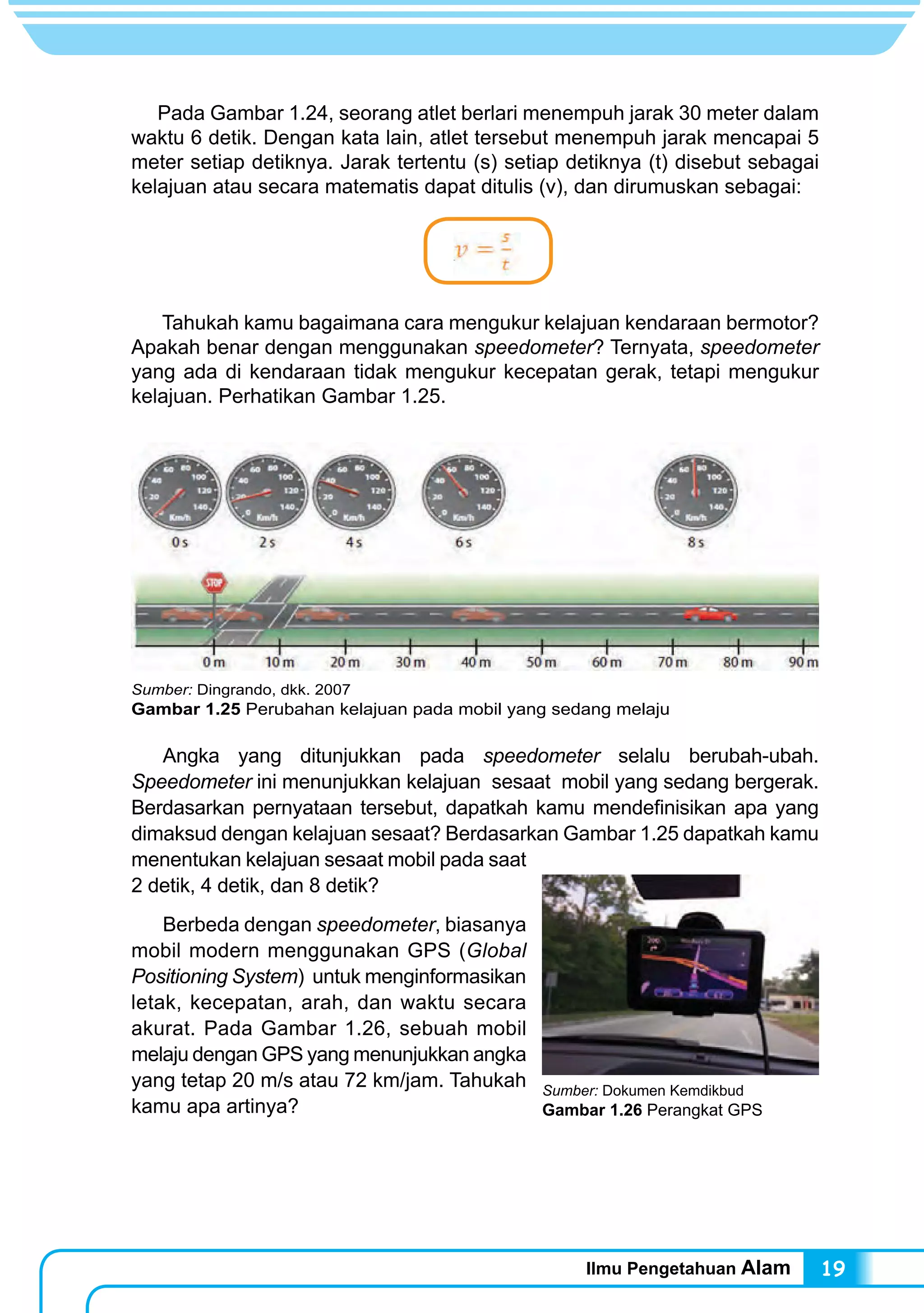 Ilmu Pengetahuan Alam 19
Pada Gambar 1.24, seorang atlet berlari menempuh jarak 30 meter dalam
waktu 6 detik. Dengan kata lain, atlet tersebut menempuh jarak mencapai 5
meter setiap detiknya. Jarak tertentu (s) setiap detiknya (t) disebut sebagai
kelajuan atau secara matematis dapat ditulis (v), dan dirumuskan sebagai:
Tahukah kamu bagaimana cara mengukur kelajuan kendaraan bermotor?
Apakah benar dengan menggunakan speedometer? Ternyata, speedometer
yang ada di kendaraan tidak mengukur kecepatan gerak, tetapi mengukur
kelajuan. Perhatikan Gambar 1.25.
	 Angka yang ditunjukkan pada speedometer selalu berubah-ubah.
Speedometer ini menunjukkan kelajuan sesaat mobil yang sedang bergerak.
Berdasarkan pernyataan tersebut, dapatkah kamu mendefinisikan apa yang
dimaksud dengan kelajuan sesaat? Berdasarkan Gambar 1.25 dapatkah kamu
menentukan kelajuan sesaat mobil pada saat
2 detik, 4 detik, dan 8 detik?
	 Berbeda dengan speedometer, biasanya
mobil modern menggunakan GPS (Global
Positioning System) untuk menginformasikan
letak, kecepatan, arah, dan waktu secara
akurat. Pada Gambar 1.26, sebuah mobil
melaju dengan GPS yang menunjukkan angka
yang tetap 20 m/s atau 72 km/jam. Tahukah
kamu apa artinya?
Sumber: Dokumen Kemdikbud
Gambar 1.26 Perangkat GPS
Sumber: Dingrando, dkk. 2007
Gambar 1.25 Perubahan kelajuan pada mobil yang sedang melaju
 