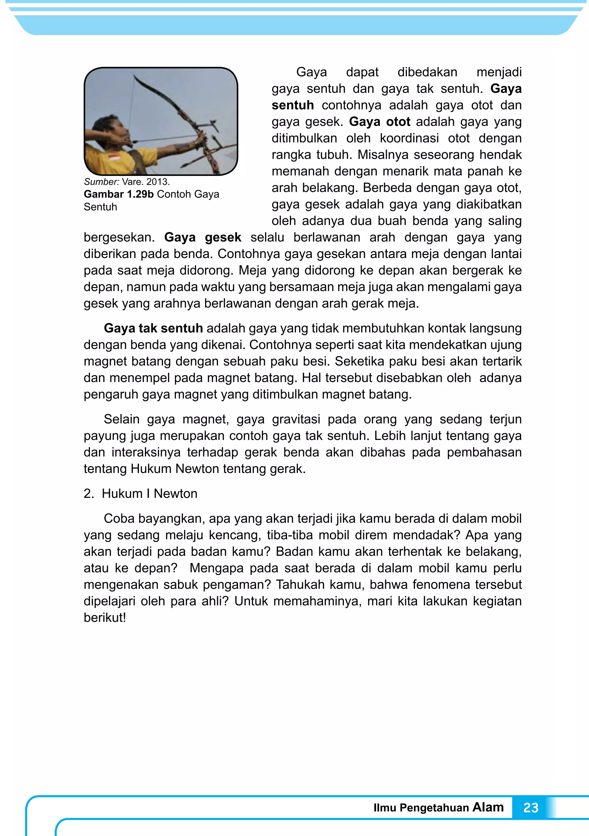 Ilmu Pengetahuan Alam 23
	 Gaya dapat dibedakan menjadi
gaya sentuh dan gaya tak sentuh. Gaya
sentuh contohnya adalah gaya otot dan
gaya gesek. Gaya otot adalah gaya yang
ditimbulkan oleh koordinasi otot dengan
rangka tubuh. Misalnya seseorang hendak
memanah dengan menarik mata panah ke
arah belakang. Berbeda dengan gaya otot,
gaya gesek adalah gaya yang diakibatkan
oleh adanya dua buah benda yang saling
bergesekan. Gaya gesek selalu berlawanan arah dengan gaya yang
diberikan pada benda. Contohnya gaya gesekan antara meja dengan lantai
pada saat meja didorong. Meja yang didorong ke depan akan bergerak ke
depan, namun pada waktu yang bersamaan meja juga akan mengalami gaya
gesek yang arahnya berlawanan dengan arah gerak meja.
	 Gaya tak sentuh adalah gaya yang tidak membutuhkan kontak langsung
dengan benda yang dikenai. Contohnya seperti saat kita mendekatkan ujung
magnet batang dengan sebuah paku besi. Seketika paku besi akan tertarik
dan menempel pada magnet batang. Hal tersebut disebabkan oleh adanya
pengaruh gaya magnet yang ditimbulkan magnet batang.
	 Selain gaya magnet, gaya gravitasi pada orang yang sedang terjun
payung juga merupakan contoh gaya tak sentuh. Lebih lanjut tentang gaya
dan interaksinya terhadap gerak benda akan dibahas pada pembahasan
tentang Hukum Newton tentang gerak.
2. Hukum I Newton
	 Coba bayangkan, apa yang akan terjadi jika kamu berada di dalam mobil
yang sedang melaju kencang, tiba-tiba mobil direm mendadak? Apa yang
akan terjadi pada badan kamu? Badan kamu akan terhentak ke belakang,
atau ke depan? Mengapa pada saat berada di dalam mobil kamu perlu
mengenakan sabuk pengaman? Tahukah kamu, bahwa fenomena tersebut
dipelajari oleh para ahli? Untuk memahaminya, mari kita lakukan kegiatan
berikut!
Sumber: Vare. 2013.
Gambar 1.29b Contoh Gaya
Sentuh
 