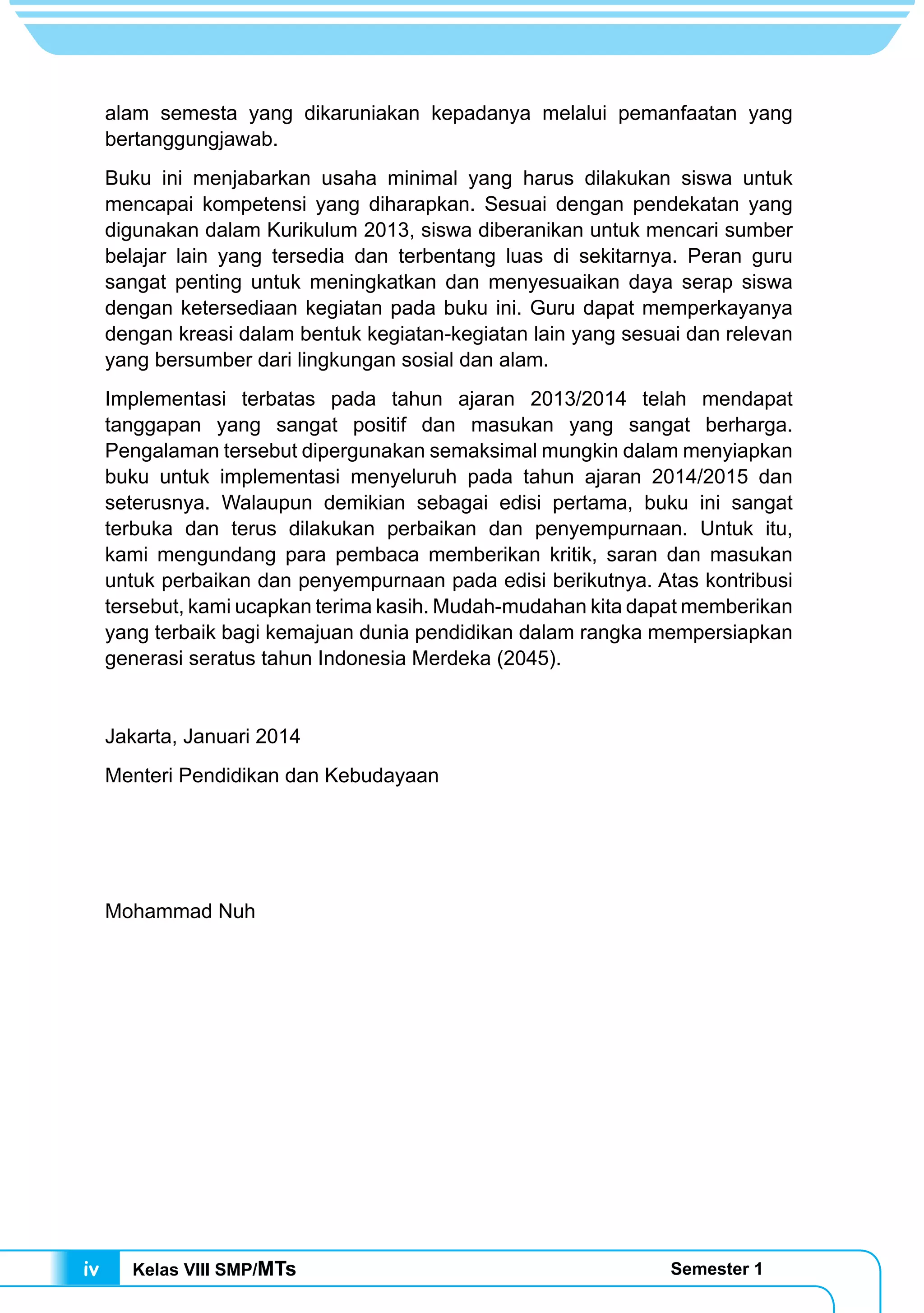 Kelas VIII SMP/MTs Semester 1iv
alam semesta yang dikaruniakan kepadanya melalui pemanfaatan yang
bertanggungjawab.
Buku ini menjabarkan usaha minimal yang harus dilakukan siswa untuk
mencapai kompetensi yang diharapkan. Sesuai dengan pendekatan yang
digunakan dalam Kurikulum 2013, siswa diberanikan untuk mencari sumber
belajar lain yang tersedia dan terbentang luas di sekitarnya. Peran guru
sangat penting untuk meningkatkan dan menyesuaikan daya serap siswa
dengan ketersediaan kegiatan pada buku ini. Guru dapat memperkayanya
dengan kreasi dalam bentuk kegiatan-kegiatan lain yang sesuai dan relevan
yang bersumber dari lingkungan sosial dan alam.
Implementasi terbatas pada tahun ajaran 2013/2014 telah mendapat
tanggapan yang sangat positif dan masukan yang sangat berharga.
Pengalaman tersebut dipergunakan semaksimal mungkin dalam menyiapkan
buku untuk implementasi menyeluruh pada tahun ajaran 2014/2015 dan
seterusnya. Walaupun demikian sebagai edisi pertama, buku ini sangat
terbuka dan terus dilakukan perbaikan dan penyempurnaan. Untuk itu,
kami mengundang para pembaca memberikan kritik, saran dan masukan
untuk perbaikan dan penyempurnaan pada edisi berikutnya. Atas kontribusi
tersebut, kami ucapkan terima kasih. Mudah-mudahan kita dapat memberikan
yang terbaik bagi kemajuan dunia pendidikan dalam rangka mempersiapkan
generasi seratus tahun Indonesia Merdeka (2045).
Jakarta, Januari 2014
Menteri Pendidikan dan Kebudayaan
Mohammad Nuh
 
