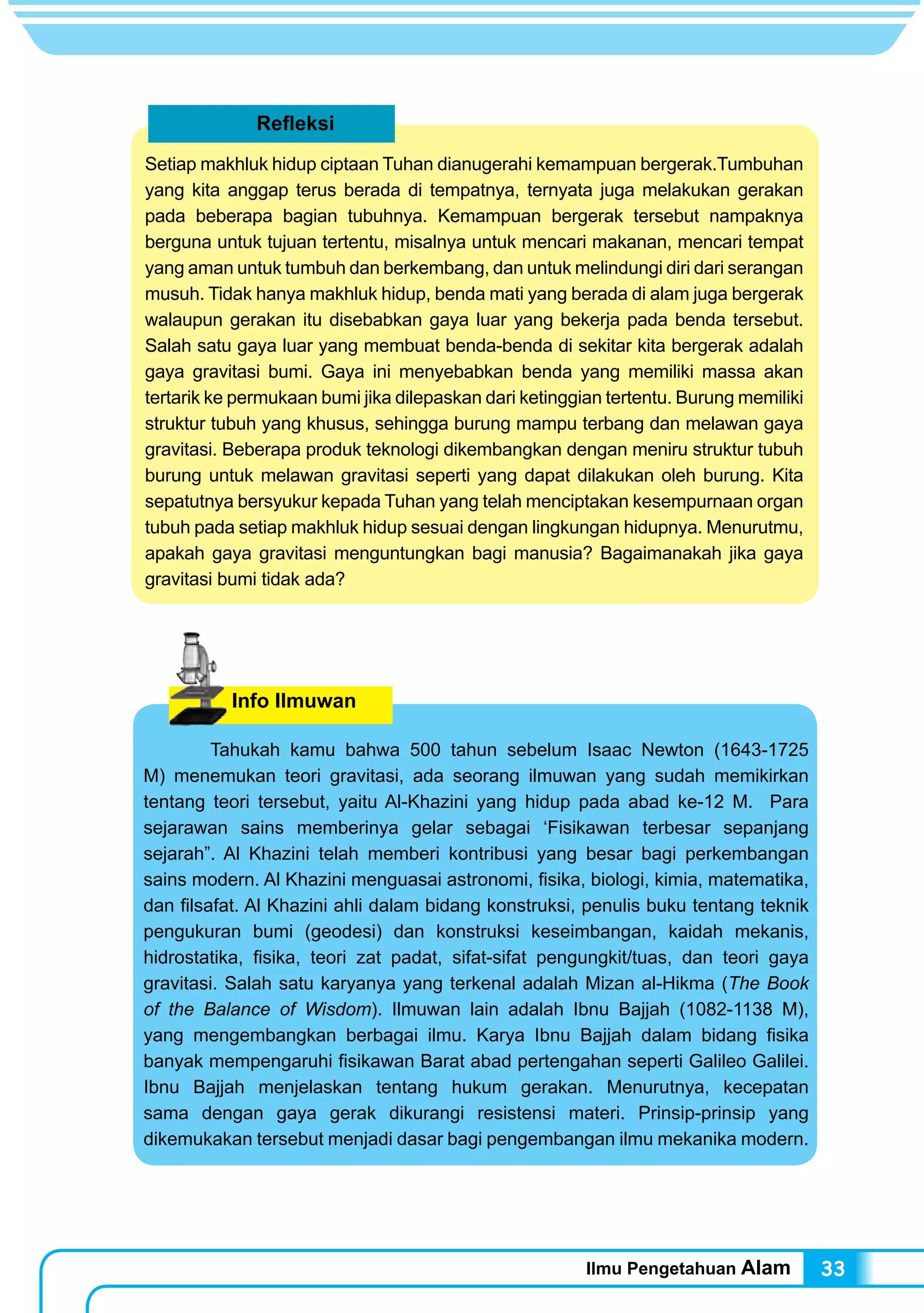 Ilmu Pengetahuan Alam 33
Refleksi
Setiap makhluk hidup ciptaan Tuhan dianugerahi kemampuan bergerak.Tumbuhan
yang kita anggap terus berada di tempatnya, ternyata juga melakukan gerakan
pada beberapa bagian tubuhnya. Kemampuan bergerak tersebut nampaknya
berguna untuk tujuan tertentu, misalnya untuk mencari makanan, mencari tempat
yang aman untuk tumbuh dan berkembang, dan untuk melindungi diri dari serangan
musuh. Tidak hanya makhluk hidup, benda mati yang berada di alam juga bergerak
walaupun gerakan itu disebabkan gaya luar yang bekerja pada benda tersebut.
Salah satu gaya luar yang membuat benda-benda di sekitar kita bergerak adalah
gaya gravitasi bumi. Gaya ini menyebabkan benda yang memiliki massa akan
tertarik ke permukaan bumi jika dilepaskan dari ketinggian tertentu. Burung memiliki
struktur tubuh yang khusus, sehingga burung mampu terbang dan melawan gaya
gravitasi. Beberapa produk teknologi dikembangkan dengan meniru struktur tubuh
burung untuk melawan gravitasi seperti yang dapat dilakukan oleh burung. Kita
sepatutnya bersyukur kepada Tuhan yang telah menciptakan kesempurnaan organ
tubuh pada setiap makhluk hidup sesuai dengan lingkungan hidupnya. Menurutmu,
apakah gaya gravitasi menguntungkan bagi manusia? Bagaimanakah jika gaya
gravitasi bumi tidak ada?
Info Ilmuwan
	 Tahukah kamu bahwa 500 tahun sebelum Isaac Newton (1643-1725
M) menemukan teori gravitasi, ada seorang ilmuwan yang sudah memikirkan
tentang teori tersebut, yaitu Al-Khazini yang hidup pada abad ke-12 M. Para
sejarawan sains memberinya gelar sebagai ‘Fisikawan terbesar sepanjang
sejarah”. Al Khazini telah memberi kontribusi yang besar bagi perkembangan
sains modern. Al Khazini menguasai astronomi, fisika, biologi, kimia, matematika,
dan filsafat. Al Khazini ahli dalam bidang konstruksi, penulis buku tentang teknik
pengukuran bumi (geodesi) dan konstruksi keseimbangan, kaidah mekanis,
hidrostatika, fisika, teori zat padat, sifat-sifat pengungkit/tuas, dan teori gaya
gravitasi. Salah satu karyanya yang terkenal adalah Mizan al-Hikma (The Book
of the Balance of Wisdom). Ilmuwan lain adalah Ibnu Bajjah (1082-1138 M),
yang mengembangkan berbagai ilmu. Karya Ibnu Bajjah dalam bidang fisika
banyak mempengaruhi fisikawan Barat abad pertengahan seperti Galileo Galilei.
Ibnu Bajjah menjelaskan tentang hukum gerakan. Menurutnya, kecepatan
sama dengan gaya gerak dikurangi resistensi materi. Prinsip-prinsip yang
dikemukakan tersebut menjadi dasar bagi pengembangan ilmu mekanika modern.
 