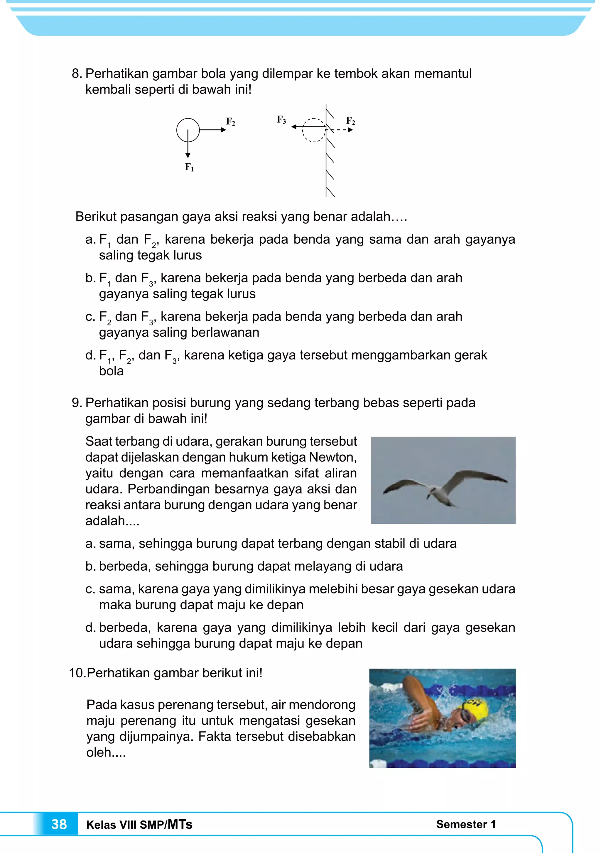 Kelas VIII SMP/MTs Semester 138
8.	Perhatikan gambar bola yang dilempar ke tembok akan memantul
kembali seperti di bawah ini!
Berikut pasangan gaya aksi reaksi yang benar adalah….
a.	F1
dan F2
, karena bekerja pada benda yang sama dan arah gayanya
saling tegak lurus
b.	F1
dan F3
, karena bekerja pada benda yang berbeda dan arah
gayanya saling tegak lurus
c.	F2
dan F3
, karena bekerja pada benda yang berbeda dan arah
gayanya saling berlawanan
d.	F1
, F2
, dan F3
, karena ketiga gaya tersebut menggambarkan gerak
bola
9.	Perhatikan posisi burung yang sedang terbang bebas seperti pada
gambar di bawah ini!
Saat terbang di udara, gerakan burung tersebut
dapat dijelaskan dengan hukum ketiga Newton,
yaitu dengan cara memanfaatkan sifat aliran
udara. Perbandingan besarnya gaya aksi dan
reaksi antara burung dengan udara yang benar
adalah....
a.	sama, sehingga burung dapat terbang dengan stabil di udara
b.	berbeda, sehingga burung dapat melayang di udara
c.	sama, karena gaya yang dimilikinya melebihi besar gaya gesekan udara
maka burung dapat maju ke depan
d.	berbeda, karena gaya yang dimilikinya lebih kecil dari gaya gesekan
udara sehingga burung dapat maju ke depan
10.Perhatikan gambar berikut ini!
	
	 Pada kasus perenang tersebut, air mendorong
maju perenang itu untuk mengatasi gesekan
yang dijumpainya. Fakta tersebut disebabkan
oleh....
F1
F2 F3 F2
 