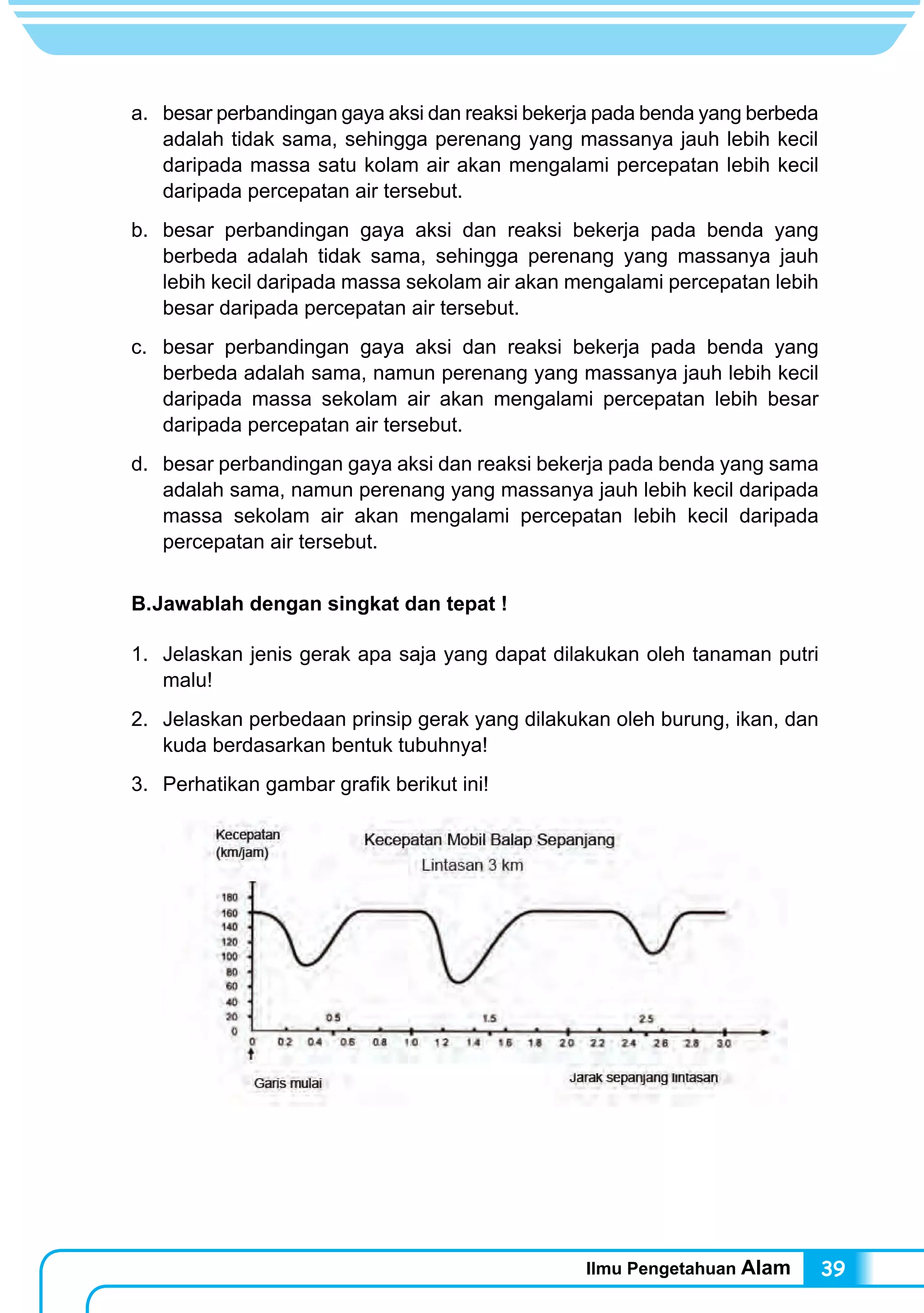 Ilmu Pengetahuan Alam 39
a.	 besar perbandingan gaya aksi dan reaksi bekerja pada benda yang berbeda
adalah tidak sama, sehingga perenang yang massanya jauh lebih kecil
daripada massa satu kolam air akan mengalami percepatan lebih kecil
daripada percepatan air tersebut.
b.	 besar perbandingan gaya aksi dan reaksi bekerja pada benda yang
berbeda adalah tidak sama, sehingga perenang yang massanya jauh
lebih kecil daripada massa sekolam air akan mengalami percepatan lebih
besar daripada percepatan air tersebut.
c.	 besar perbandingan gaya aksi dan reaksi bekerja pada benda yang
berbeda adalah sama, namun perenang yang massanya jauh lebih kecil
daripada massa sekolam air akan mengalami percepatan lebih besar
daripada percepatan air tersebut.
d.	 besar perbandingan gaya aksi dan reaksi bekerja pada benda yang sama
adalah sama, namun perenang yang massanya jauh lebih kecil daripada
massa sekolam air akan mengalami percepatan lebih kecil daripada
percepatan air tersebut.
B.	Jawablah dengan singkat dan tepat !
1.	 Jelaskan jenis gerak apa saja yang dapat dilakukan oleh tanaman putri
malu!
2.	 Jelaskan perbedaan prinsip gerak yang dilakukan oleh burung, ikan, dan
kuda berdasarkan bentuk tubuhnya!
3.	 Perhatikan gambar grafik berikut ini!
Berdasarkan gambar di atas, jawablah pertanyaan berikut!
 