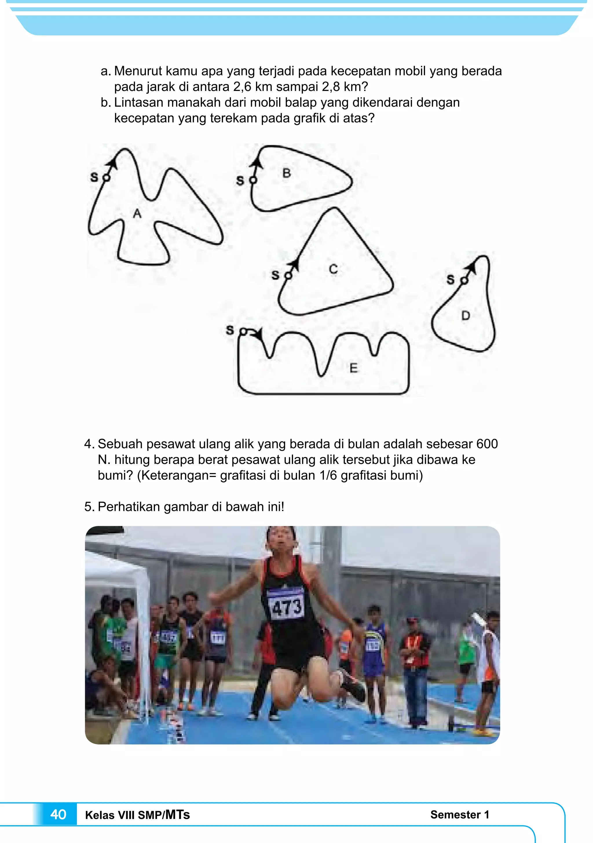 Kelas VIII SMP/MTs Semester 140
4.	Sebuah pesawat ulang alik yang berada di bulan adalah sebesar 600
N. hitung berapa berat pesawat ulang alik tersebut jika dibawa ke
bumi? (Keterangan= grafitasi di bulan 1/6 grafitasi bumi)
5.	Perhatikan gambar di bawah ini!
a.	Menurut kamu apa yang terjadi pada kecepatan mobil yang berada
pada jarak di antara 2,6 km sampai 2,8 km?
b.	Lintasan manakah dari mobil balap yang dikendarai dengan
kecepatan yang terekam pada grafik di atas?
 