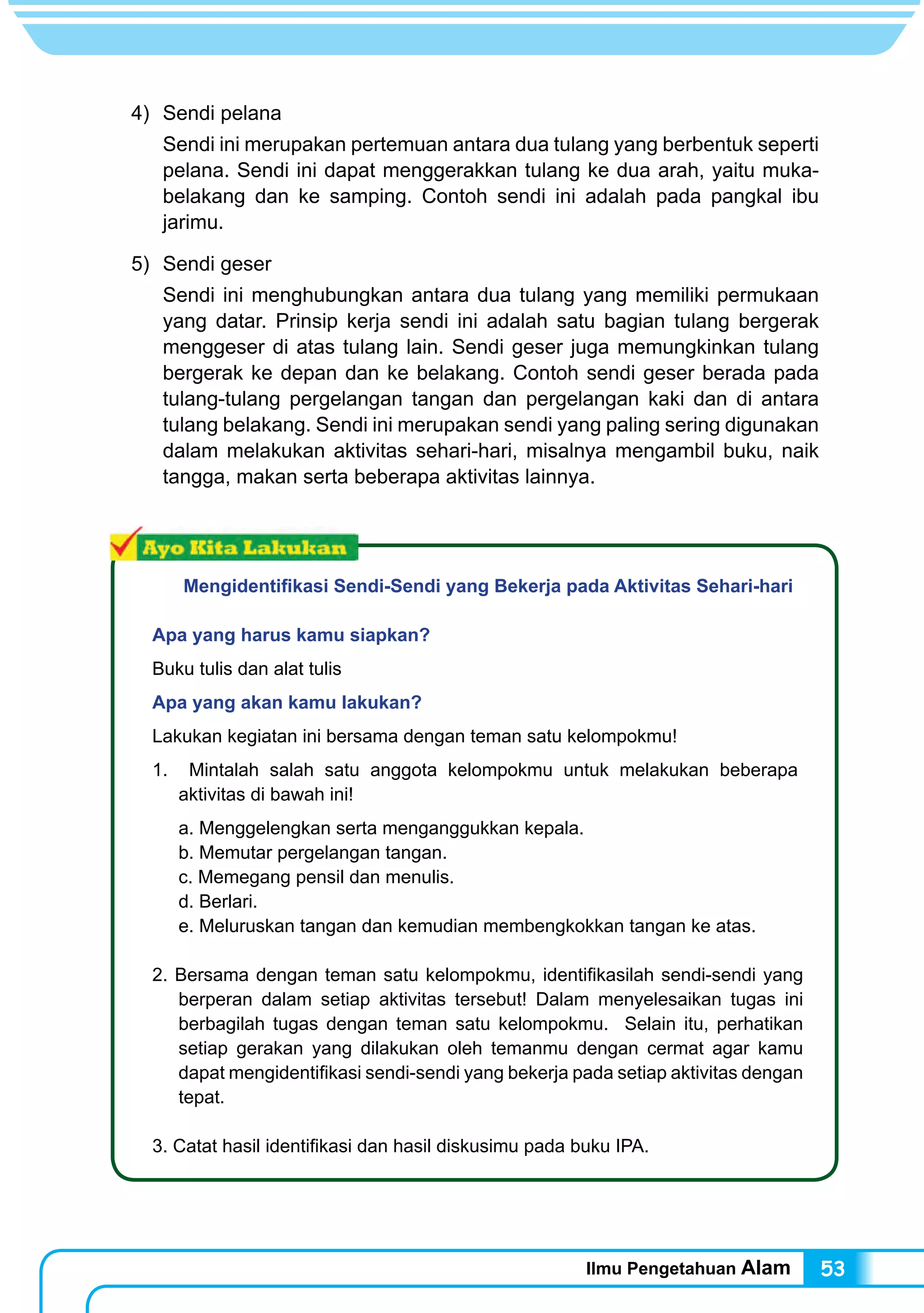Ilmu Pengetahuan Alam 53
4) 	Sendi pelana
Sendi ini merupakan pertemuan antara dua tulang yang berbentuk seperti
pelana. Sendi ini dapat menggerakkan tulang ke dua arah, yaitu muka-
belakang dan ke samping. Contoh sendi ini adalah pada pangkal ibu
jarimu.
5) 	Sendi geser
Sendi ini menghubungkan antara dua tulang yang memiliki permukaan
yang datar. Prinsip kerja sendi ini adalah satu bagian tulang bergerak
menggeser di atas tulang lain. Sendi geser juga memungkinkan tulang
bergerak ke depan dan ke belakang. Contoh sendi geser berada pada
tulang-tulang pergelangan tangan dan pergelangan kaki dan di antara
tulang belakang. Sendi ini merupakan sendi yang paling sering digunakan
dalam melakukan aktivitas sehari-hari, misalnya mengambil buku, naik
tangga, makan serta beberapa aktivitas lainnya.
Mengidentifikasi Sendi-Sendi yang Bekerja pada Aktivitas Sehari-hari
Apa yang harus kamu siapkan?
Buku tulis dan alat tulis
Apa yang akan kamu lakukan?
Lakukan kegiatan ini bersama dengan teman satu kelompokmu!
1. Mintalah salah satu anggota kelompokmu untuk melakukan beberapa
aktivitas di bawah ini!
a. Menggelengkan serta menganggukkan kepala.
b. Memutar pergelangan tangan.
c. Memegang pensil dan menulis.
d. Berlari.
e. Meluruskan tangan dan kemudian membengkokkan tangan ke atas.
2. Bersama dengan teman satu kelompokmu, identifikasilah sendi-sendi yang
berperan dalam setiap aktivitas tersebut! Dalam menyelesaikan tugas ini
berbagilah tugas dengan teman satu kelompokmu. Selain itu, perhatikan
setiap gerakan yang dilakukan oleh temanmu dengan cermat agar kamu
dapat mengidentifikasi sendi-sendi yang bekerja pada setiap aktivitas dengan
tepat.
3. Catat hasil identifikasi dan hasil diskusimu pada buku IPA.
 