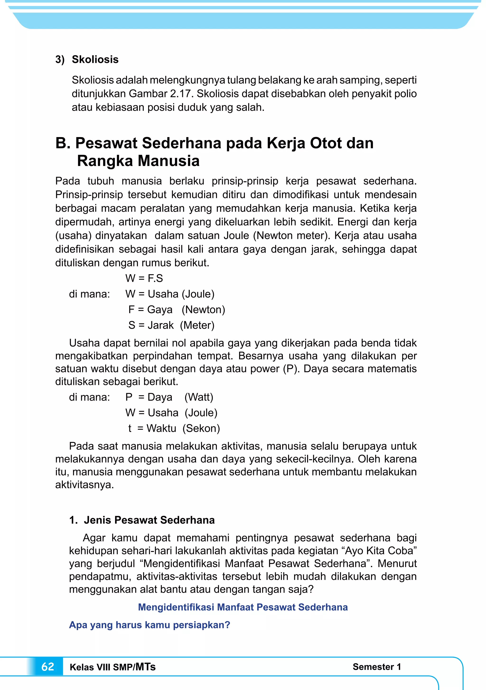 Kelas VIII SMP/MTs Semester 162
3) 	Skoliosis
	 Skoliosis adalah melengkungnya tulang belakang ke arah samping, seperti
ditunjukkan Gambar 2.17. Skoliosis dapat disebabkan oleh penyakit polio
atau kebiasaan posisi duduk yang salah.
B. Pesawat Sederhana pada Kerja Otot dan
Rangka Manusia
Pada tubuh manusia berlaku prinsip-prinsip kerja pesawat sederhana.
Prinsip-prinsip tersebut kemudian ditiru dan dimodifikasi untuk mendesain
berbagai macam peralatan yang memudahkan kerja manusia. Ketika kerja
dipermudah, artinya energi yang dikeluarkan lebih sedikit. Energi dan kerja
(usaha) dinyatakan dalam satuan Joule (Newton meter). Kerja atau usaha
didefinisikan sebagai hasil kali antara gaya dengan jarak, sehingga dapat
dituliskan dengan rumus berikut.
		 W = F.S
di mana:	 W = Usaha (Joule)
		 F = Gaya (Newton)
		 S = Jarak (Meter)
Usaha dapat bernilai nol apabila gaya yang dikerjakan pada benda tidak
mengakibatkan perpindahan tempat. Besarnya usaha yang dilakukan per
satuan waktu disebut dengan daya atau power (P). Daya secara matematis
dituliskan sebagai berikut.
di mana:	 P = Daya (Watt)
		 W = Usaha (Joule)
		 t = Waktu (Sekon)
Pada saat manusia melakukan aktivitas, manusia selalu berupaya untuk
melakukannya dengan usaha dan daya yang sekecil-kecilnya. Oleh karena
itu, manusia menggunakan pesawat sederhana untuk membantu melakukan
aktivitasnya.
1. Jenis Pesawat Sederhana
Agar kamu dapat memahami pentingnya pesawat sederhana bagi
kehidupan sehari-hari lakukanlah aktivitas pada kegiatan “Ayo Kita Coba”
yang berjudul “Mengidentifikasi Manfaat Pesawat Sederhana”. Menurut
pendapatmu, aktivitas-aktivitas tersebut lebih mudah dilakukan dengan
menggunakan alat bantu atau dengan tangan saja?
Mengidentifikasi Manfaat Pesawat Sederhana
Apa yang harus kamu persiapkan?
 