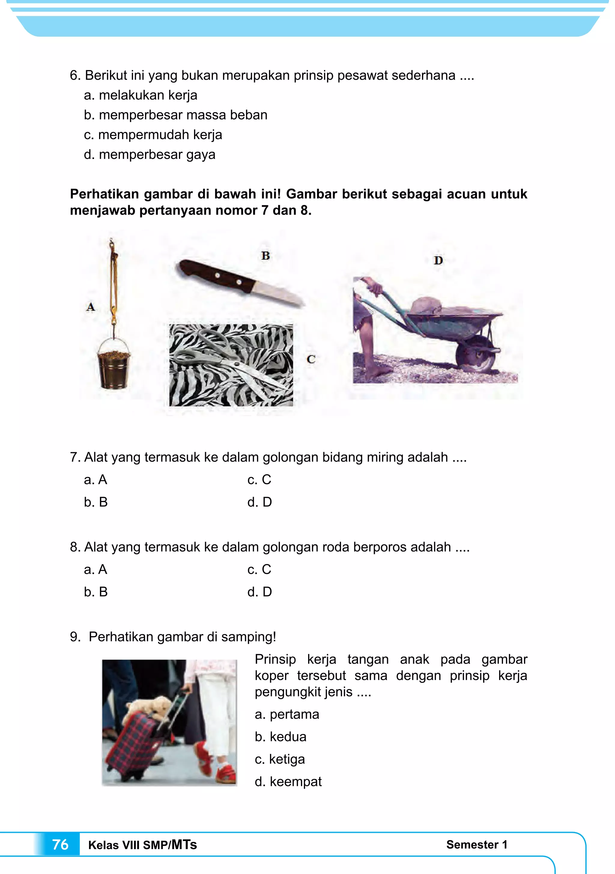 Kelas VIII SMP/MTs Semester 176
6. Berikut ini yang bukan merupakan prinsip pesawat sederhana ....
a. melakukan kerja
b. memperbesar massa beban
c. mempermudah kerja
d. memperbesar gaya
Perhatikan gambar di bawah ini! Gambar berikut sebagai acuan untuk
menjawab pertanyaan nomor 7 dan 8.
7. Alat yang termasuk ke dalam golongan bidang miring adalah ....
a. A 				c. C
b. B 				 d. D
8. Alat yang termasuk ke dalam golongan roda berporos adalah ....
a. A				c. C
b. B				d. D
9. Perhatikan gambar di samping!
Prinsip kerja tangan anak pada gambar
koper tersebut sama dengan prinsip kerja
pengungkit jenis ....
a. pertama
b. kedua
c. ketiga
d. keempat
 