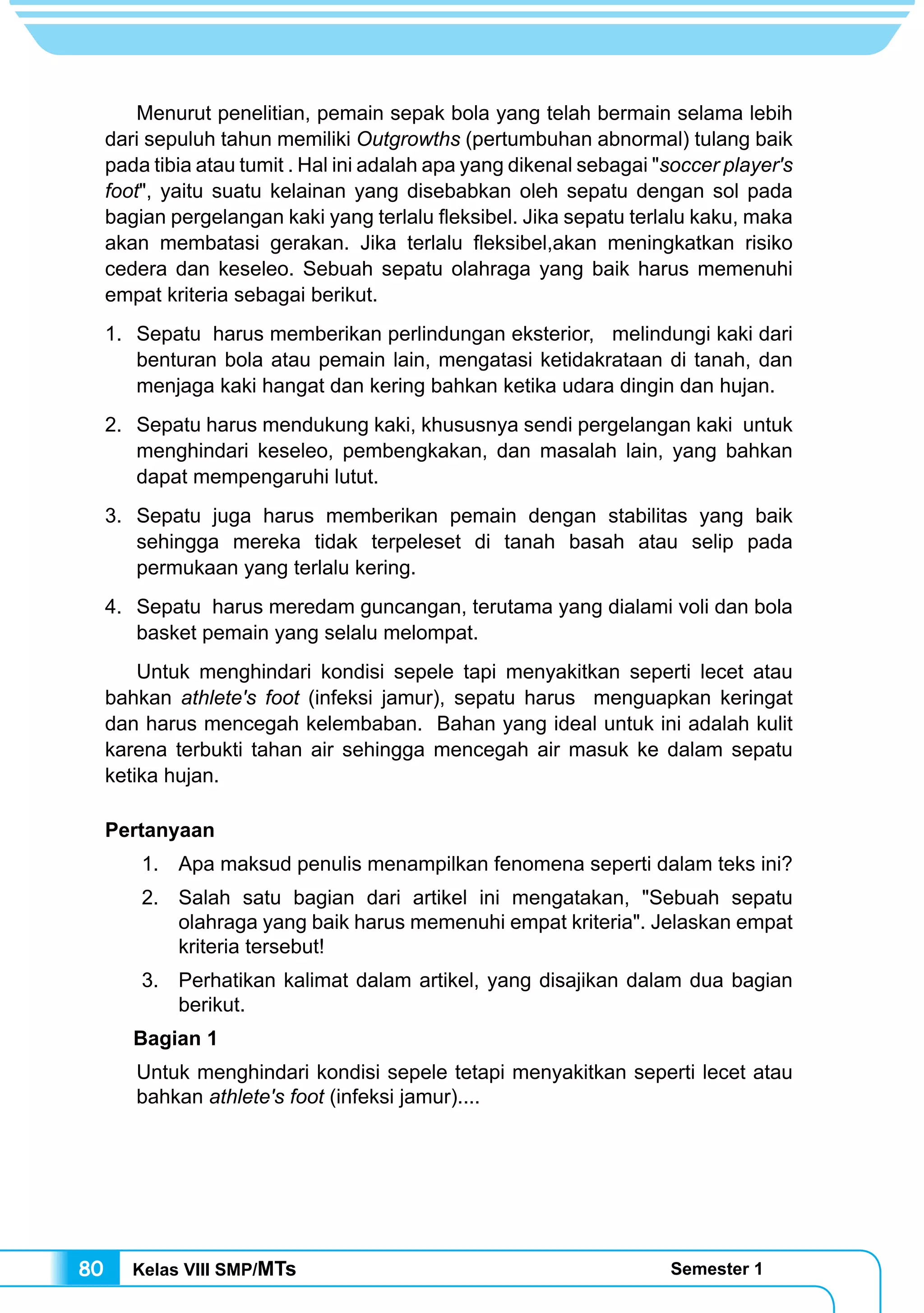 Kelas VIII SMP/MTs Semester 180
	 Menurut penelitian, pemain sepak bola yang telah bermain selama lebih
dari sepuluh tahun memiliki Outgrowths (pertumbuhan abnormal) tulang baik
pada tibia atau tumit . Hal ini adalah apa yang dikenal sebagai "soccer player's
foot", yaitu suatu kelainan yang disebabkan oleh sepatu dengan sol pada
bagian pergelangan kaki yang terlalu fleksibel. Jika sepatu terlalu kaku, maka
akan membatasi gerakan. Jika terlalu fleksibel,akan meningkatkan risiko
cedera dan keseleo. Sebuah sepatu olahraga yang baik harus memenuhi
empat kriteria sebagai berikut.
1.	 Sepatu harus memberikan perlindungan eksterior, melindungi kaki dari
benturan bola atau pemain lain, mengatasi ketidakrataan di tanah, dan
menjaga kaki hangat dan kering bahkan ketika udara dingin dan hujan.
2. 	 Sepatu harus mendukung kaki, khususnya sendi pergelangan kaki untuk
menghindari keseleo, pembengkakan, dan masalah lain, yang bahkan
dapat mempengaruhi lutut.
3. 	Sepatu juga harus memberikan pemain dengan stabilitas yang baik
sehingga mereka tidak terpeleset di tanah basah atau selip pada
permukaan yang terlalu kering.
4.	 Sepatu harus meredam guncangan, terutama yang dialami voli dan bola
basket pemain yang selalu melompat.
	 Untuk menghindari kondisi sepele tapi menyakitkan seperti lecet atau
bahkan athlete's foot (infeksi jamur), sepatu harus menguapkan keringat
dan harus mencegah kelembaban. Bahan yang ideal untuk ini adalah kulit
karena terbukti tahan air sehingga mencegah air masuk ke dalam sepatu
ketika hujan.
Pertanyaan
1. 	Apa maksud penulis menampilkan fenomena seperti dalam teks ini?
2. 	Salah satu bagian dari artikel ini mengatakan, "Sebuah sepatu
olahraga yang baik harus memenuhi empat kriteria". Jelaskan empat
kriteria tersebut!
3. 	Perhatikan kalimat dalam artikel, yang disajikan dalam dua bagian
berikut.
Bagian 1
Untuk menghindari kondisi sepele tetapi menyakitkan seperti lecet atau
bahkan athlete's foot (infeksi jamur)....
 
