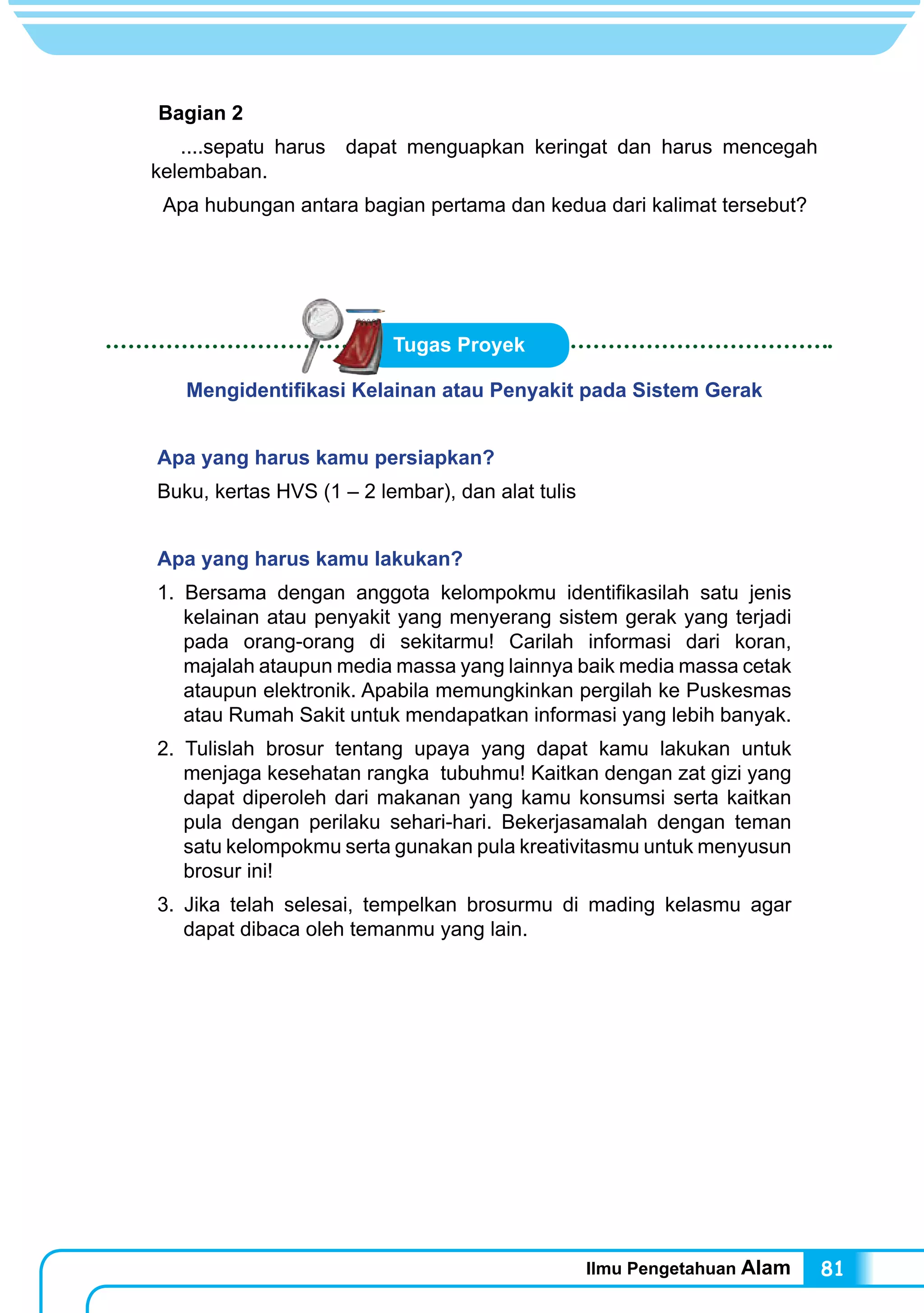 Ilmu Pengetahuan Alam 81
Bagian 2
....sepatu harus dapat menguapkan keringat dan harus mencegah
kelembaban.
Apa hubungan antara bagian pertama dan kedua dari kalimat tersebut?
Mengidentifikasi Kelainan atau Penyakit pada Sistem Gerak
Apa yang harus kamu persiapkan?
Buku, kertas HVS (1 – 2 lembar), dan alat tulis
Apa yang harus kamu lakukan?
1. Bersama dengan anggota kelompokmu identifikasilah satu jenis
kelainan atau penyakit yang menyerang sistem gerak yang terjadi
pada orang-orang di sekitarmu! Carilah informasi dari koran,
majalah ataupun media massa yang lainnya baik media massa cetak
ataupun elektronik. Apabila memungkinkan pergilah ke Puskesmas
atau Rumah Sakit untuk mendapatkan informasi yang lebih banyak.
2. Tulislah brosur tentang upaya yang dapat kamu lakukan untuk
menjaga kesehatan rangka tubuhmu! Kaitkan dengan zat gizi yang
dapat diperoleh dari makanan yang kamu konsumsi serta kaitkan
pula dengan perilaku sehari-hari. Bekerjasamalah dengan teman
satu kelompokmu serta gunakan pula kreativitasmu untuk menyusun
brosur ini!
3. Jika telah selesai, tempelkan brosurmu di mading kelasmu agar
dapat dibaca oleh temanmu yang lain.
Tugas Proyek
 