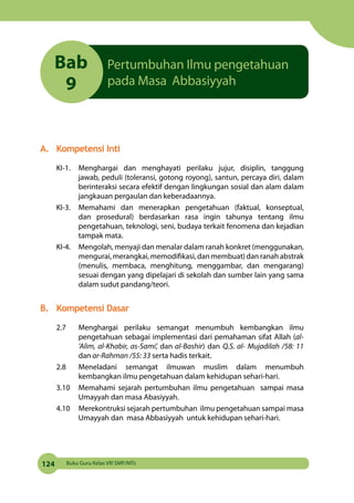 124 Buku Guru Kelas VIII SMP/MTs
Bab
9
Pertumbuhan Ilmu pengetahuan
pada Masa Abbasiyyah
A.	 Kompetensi Inti
KI-1.	 Menghargai dan menghayati perilaku jujur, disiplin, tanggung
jawab, peduli (toleransi, gotong royong), santun, percaya diri, dalam
berinteraksi secara efektif dengan lingkungan sosial dan alam dalam
jangkauan pergaulan dan keberadaannya.
KI-3.	 Memahami dan menerapkan pengetahuan (faktual, konseptual,
dan prosedural) berdasarkan rasa ingin tahunya tentang ilmu
pengetahuan, teknologi, seni, budaya terkait fenomena dan kejadian
tampak mata.
KI-4. 	 Mengolah, menyaji dan menalar dalam ranah konkret (menggunakan,
mengurai, merangkai, memodifikasi, dan membuat) dan ranah abstrak
(menulis, membaca, menghitung, menggambar, dan mengarang)
sesuai dengan yang dipelajari di sekolah dan sumber lain yang sama
dalam sudut pandang/teori.
B.	 Kompetensi Dasar
2.7	 Menghargai perilaku semangat menumbuh kembangkan ilmu
pengetahuan sebagai implementasi dari pemahaman sifat Allah (al-
’Alim, al-Khabir, as-Sami’, dan al-Bashir) dan Q.S. al- Mujadilah /58: 11
dan ar-Rahman /55: 33 serta hadis terkait.
2.8	 Meneladani semangat ilmuwan muslim dalam menumbuh
kembangkan ilmu pengetahuan dalam kehidupan sehari-hari.
3.10	 Memahami sejarah pertumbuhan ilmu pengetahuan sampai masa
Umayyah dan masa Abasiyyah.
4.10	 Merekontruksi sejarah pertumbuhan ilmu pengetahuan sampai masa
Umayyah dan masa Abbasiyyah untuk kehidupan sehari-hari.
 