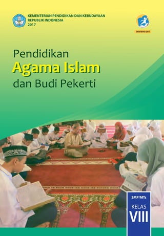 Pendidikan
Agama
dan Budi Pekerti
Pendidikan
Agama Islam
dan Budi Pekerti
Agama Islam
Pendidikan
Agama
dan Budi Pekerti
Pendidikan
Agama Islam
dan Budi Pekerti
Agama Islam
ISBN:
978-602-282-266-0 (jilid lengkap)
978-602-282-268-4 (jilid 2)
PendidikanAgamaIslamdanBudiPekerti•KelasVIIISMP/MTs
SMP/MTs
KELAS
VIII
KEMENTERIAN PENDIDIKAN DAN KEBUDAYAAN
REPUBLIK INDONESIA
2017
HET
ZONA 1 ZONA 2 ZONA 3 ZONA 4 ZONA 5
Rp19.700 Rp20.500 Rp21.300 Rp22.900 Rp29.500
Buku Pendidikan Agama dan Budi Pekerti ¡ni disusun sesuai dengan komn-
petnsi inti, kompetensi dasar, dan silabus yang dikembangkan dalam kurikulum
2013. Materi yang termuat dalam buku ini sarat dengan orientasi pengemban-
gan dan pembinaan sikap, pengetahuan, dan keterampilan.
Nilai-nilai dan ajaran Islam yang sangat niulia dan luhur dikemas dalarn buku ini
untuk dibiasakan dalam sikap. memperluas wawasan dan pengetahuan, serta
mengembangkan keterampilan peserta didik.
Buku ini juga disajikan dengan pilihan kata dan kalimat yang sesuai dengan
tingkat perkembangan peserta didik. Lebih menarik lagi karena buku ni dikemas
melalui rubrik Mari Renungkan, Dialog islami, Mutiara Khazanah islam, Reﬂeksi
Akhlak MuIia. Rangkuman, dan Ayo Berlatih. Diharapkan dengan bahasa dan
rubrik-rubrik tersebut, buku ¡ni mudah dipahami, dihayati, dan tidak membuat
jenuh meskipun dibaca berulang-ulang. Dengan sajian kalimat-kalimat yang
persuasif dan argumentatif Insya Allah peserta didik akan terdorong untuk mem-
biasakan sikap dan perilaku yang Islami dan luhur dalam kehidupan sehari-hari.
Dalam rangka meningkatkan keterampilan dalam melaksanakan ajaran
agama Islam, buku teks siswa ¡ni juga dilengkapi dengan panduan-panduan dan
cara-cara yang sangat mudah dan jelas untuk dipraktikkan dan diamalkan.
Latihan-latihan yang disajikan disetiap akhir pembahasan memberi kesempatan
kepada peserta didik untuk melatih wawasan dan pengetahuan, memecahkan
masalah-masalah aktual, menyelesaikan proyek, dan membiasakan diri untuk
membaca ayat-ayat suci Al-Quran. Semoga buku ini dapat bermanfaat, Amin.
 