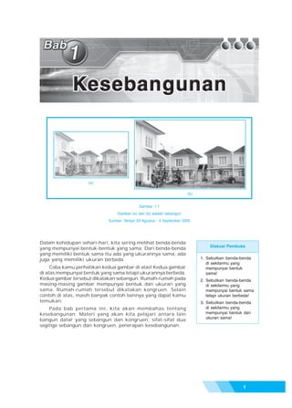 Bab 1 - Kesebangunan




                   (a)

                                                                     (b)


                                            Gambar 1.1
                                Gambar (a) dan (b) adalah sebangun
                            Sumber: Tempo 29 Agustus - 4 September 2005




Dalam kehidupan sehari-hari, kita sering melihat benda-benda
                                                                               Diskusi Pembuka
yang mempunyai bentuk-bentuk yang sama. Dari benda-benda
yang memiliki bentuk sama itu ada yang ukurannya sama, ada
juga yang memiliki ukuran berbeda.                                         1. Sebutkan benda-benda
                                                                              di sekitarmu yang
     Coba kamu perhatikan kedua gambar di atas! Kedua gambar                  mempunyai bentuk
di atas mempunyai bentuk yang sama tetapi ukurannya berbeda.                  sama!
Kedua gambar tersebut dikatakan sebangun. Rumah-rumah pada                 2. Sebutkan benda-benda
masing-masing gambar mempunyai bentuk dan ukuran yang                         di sekitarmu yang
sama. Rumah-rumah tersebut dikatakan kongruen. Selain                         mempunyai bentuk sama
contoh di atas, masih banyak contoh lainnya yang dapat kamu                   tetapi ukuran berbeda!
temukan.                                                                   3. Sebutkan benda-benda
    Pada bab pertama ini, kita akan membahas tentang                          di sekitarmu yang
kesebangunan. Materi yang akan kita pelajari antara lain                      mempunyai bentuk dan
                                                                              ukuran sama!
bangun datar yang sebangun dan kongruen, sifat-sifat dua
segitiga sebangun dan kongruen, penerapan kesebangunan.




                                                                                               1
 