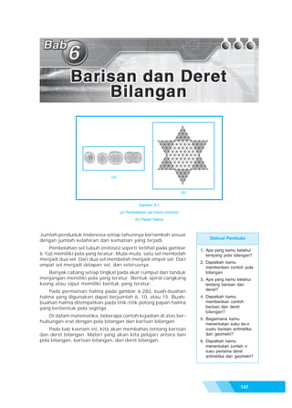 Bab 6 - Barisan dan Deret Bilangan




                              (a)



                                                                         (b)


                                               Gambar 6.1
                                    (a) Pembelahan sel tubuh (mitosis)
                                            (b) Papan halma



Jumlah penduduk Indonesia setiap tahunnya bertambah sesuai
                                                                                    Diskusi Pembuka
dengan jumlah kelahiran dan kematian yang terjadi.
    Pembelahan sel tubuh (mitosis) seperti terlihat pada gambar                1. Apa yang kamu ketahui
6.1(a) memiliki pola yang teratur. Mula-mula, satu sel membelah                   tentyang pola bilangan?
menjadi dua sel. Dari dua sel membelah menjadi empat sel. Dari
                                                                               2. Dapatkah kamu
empat sel menjadi delapan sel, dan seterusnya.
                                                                                  memberikan contoh pola
   Banyak cabang setiap tingkat pada akar rumput dan tanduk                       bilangan
menjangan memiliki pola yang teratur. Bentuk spiral cangkang                   3. Apa yang kamu ketahui
keong atau siput memiliki bentuk yang teratur.                                    tentang barisan dan
   Pada permainan halma pada gambar 6.2(b), buah-buahan                           deret?
halma yang digunakan dapat berjumlah 6, 10, atau 15. Buah-                     4. Dapatkah kamu
buahan halma ditempatkan pada titik-titik potong papan halma                      memberikan contoh
yang berbentuk pola segitiga.                                                     barisan dan deret
                                                                                  bilangan?
   Di dalam matematika, beberapa contoh kejadian di atas ber-
                                                                               5. Bagaimana kamu
hubungan erat dengan pola bilangan dan barisan bilangan.
                                                                                  menentukan suku ke-n
    Pada bab keenam ini, kita akan membahas tentang barisan                       suatu barisan aritmetika
dan deret bilangan. Materi yang akan kita pelajari antara lain                    dan geometri?
pola bilangan, barisan bilangan, dan deret bilangan.                           6. Dapatkah kamu
                                                                                  menentukan jumlah n
                                                                                  suku pertama deret
                                                                                  aritmetika dan geometri?




                                                                                                    147
 