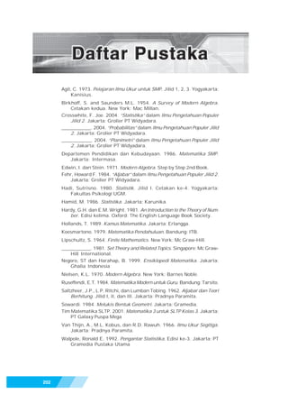 Pegangan Belajar Matematika SMP/MTs 3




      Agil, C. 1973. Pelajaran Ilmu Ukur untuk SMP. Jilid 1, 2, 3. Yogyakarta:
           Kanisius.
      Birkhoff, S. and Saunders M.L. 1954. A Survey of Modern Algebra.
          Cetakan kedua. New York: Mac Millan.
      Crosswhite, F. Joe. 2004. “Statistika” dalam Ilmu Pengetahuan Populer
          Jilid 2. Jakarta: Grolier PT Widyadara.
      _____________. 2004. “Probabilitas” dalam Ilmu Pengetahuan Populer Jilid
          2. Jakarta: Grolier PT Widyadara.
      _____________. 2004. “Planimetri” dalam Ilmu Pengetahuan Populer Jilid
          2. Jakarta: Grolier PT Widyadara.
      Departemen Pendidikan dan Kebudayaan. 1986. Matematika SMP.
         Jakarta: Intermasa.
      Edwin, I. dan Stein. 1971. Modern Algebra. Step by Step 2nd Book.
      Fehr, Howard F. 1984. “Aljabar” dalam Ilmu Pengetahuan Populer Jilid 2.
         Jakarta: Grolier PT Widyadara.
      Hadi, Sutrisno. 1980. Statistik. Jilid I. Cetakan ke-4. Yogyakarta:
         Fakultas Psikologi UGM.
      Hamid, M. 1986. Statistika. Jakarta: Karunika.
      Hardy, G.H. dan E.M. Wright. 1981. An Introduction to the Theory of Num-
         ber. Edisi kelima. Oxford: The English Language Book Society.
      Hollands, T. 1989. Kamus Matematika. Jakarta: Erlangga.
      Koesmartono. 1979. Matematika Pendahuluan. Bandung: ITB.
      Lipschultz, S. 1964. Finite Mathematics. New York: Mc Graw-Hill.
      _____________. 1981. Set Theory and Related Topics. Singapore: Mc Graw-
          Hill International.
      Negoro, ST dan Harahap, B. 1999. Ensiklopedi Matematika. Jakarta:
          Ghalia Indonesia
      Nielsen, K.L. 1970. Modern Algebra. New York: Barnes Noble.
      Ruseffendi, E.T. 1984. Matematika Modern untuk Guru. Bandung: Tarsito.
      Saltzheer, J.P., L.P. Ritchi, dan Lumban Tobing. 1962. Aljabar dan Teori
          Berhitung. Jilid I, II, dan III. Jakarta: Pradnya Paramita.
      Sowardi. 1984. Melukis Bentuk Geometri. Jakarta: Gramedia.
      Tim Matematika SLTP. 2001. Matematika 3 untuk SLTP Kelas 3. Jakarta:
          PT Galaxy Puspa Mega
      Van Thijn, A., M.L. Kobus, dan R.D. Rawuh. 1966. Ilmu Ukur Segitiga.
         Jakarta: Pradnya Paramita.
      Walpole, Ronald E. 1992. Pengantar Statistika. Edisi ke-3. Jakarta: PT
         Gramedia Pustaka Utama




202
 