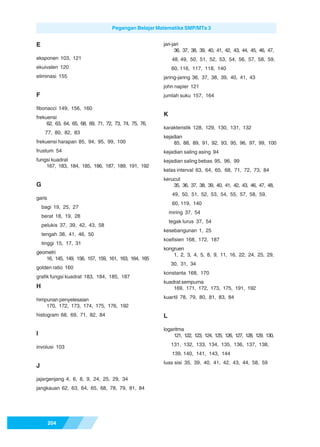 Pegangan Belajar Matematika SMP/MTs 3


E                                                      jari-jari
                                                             36, 37, 38, 39, 40, 41, 42, 43, 44, 45, 46, 47,
eksponen 103, 121                                           48, 49, 50, 51, 52, 53, 54, 56, 57, 58, 59,
ekuivalen 120                                               60, 116, 117, 118, 140
eliminasi 155                                          jaring-jaring 36, 37, 38, 39, 40, 41, 43
                                                       john napier 121
F                                                      jumlah suku 157, 164

fibonacci 149, 156, 160
frekuensi
                                                       K
     62, 63, 64, 65, 68, 69, 71, 72, 73, 74, 75, 76,
                                                       karakteristik 128, 129, 130, 131, 132
     77, 80, 82, 83
                                                       kejadian
frekuensi harapan 85, 94, 95, 99, 100                      85, 88, 89, 91, 92, 93, 95, 96, 97, 99, 100
frustum 54                                             kejadian saling asing 94
fungsi kuadrat                                         kejadian saling bebas 95, 96, 99
    167, 183, 184, 185, 186, 187, 189, 191, 192
                                                       kelas interval 63, 64, 65, 68, 71, 72, 73, 84
                                                       kerucut
G                                                          35, 36, 37, 38, 39, 40, 41, 42, 43, 46, 47, 48,
                                                            49, 50, 51, 52, 53, 54, 55, 57, 58, 59,
garis
                                                            60, 119, 140
    bagi 19, 25, 27
                                                           miring 37, 54
    berat 18, 19, 28
                                                           tegak lurus 37, 54
    pelukis 37, 39, 42, 43, 58
                                                       kesebangunan 1, 25
    tengah 38, 41, 46, 50
                                                       koefisien 168, 172, 187
    tinggi 15, 17, 31
                                                       kongruen
geometri                                                   1, 2, 3, 4, 5, 8, 9, 11, 16, 22, 24, 25, 29,
   16, 145, 149, 156, 157, 159, 161, 163, 164, 165
                                                           30, 31, 34
golden ratio 160
                                                       konstanta 168, 170
grafik fungsi kuadrat 183, 184, 185, 187
                                                       kuadrat sempurna
H                                                          169, 171, 172, 173, 175, 191, 192

himpunan penyelesaian                                  kuartil 78, 79, 80, 81, 83, 84
    170, 172, 173, 174, 175, 176, 192
histogram 68, 69, 71, 82, 84                           L

                                                       logaritma
I                                                           121, 122, 123, 124, 125, 126, 127, 128, 129, 130,

involusi 103                                               131, 132, 133, 134, 135, 136, 137, 138,
                                                            139, 140, 141, 143, 144
                                                       luas sisi 35, 39, 40, 41, 42, 43, 44, 58, 59
J

jajargenjang 4, 6, 8, 9, 24, 25, 29, 34
jangkauan 62, 63, 64, 65, 68, 78, 79, 81, 84




        204
 