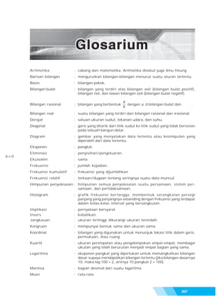 Glosarium




        Aritmetika            : cabang dari matematika. Aritmetika disebut juga ilmu hitung.
        Barisan bilangan      : mengurutkan bilangan-bilangan menurut suatu aturan tertentu.
        Basis                 : bilangan pokok.
        Bilangan bulat        : bilangan yang terdiri atas bilangan asli (bilangan bulat positif),
                                bilangan nol, dan lawan bilangan asli (bilangan bulat negatif).

                                                           a
        Bilangan rasional     : bilangan yang berbentuk      dengan a, b bilangan bulat dan          .
                                                           b
        Bilangan real         : suatu bilangan yang terdiri dari bilangan rasional dan irasional.
        Derajat               : satuan ukuran sudut, tekanan udara, dan suhu.
        Diagonal              : garis yang ditarik dari titik sudut ke titik sudut yang tidak bersisian
                                pada sebuah bangun datar.
        Diagram               : gambar yang menyatakan data tertentu atau kesimpulan yang
                                diperoleh dari data tertentu.
        Eksponen              : pangkat.
        Eliminasi             : penyisihan/pengeluaran.
b   0
        Ekuivalen             : sama.
        Frekuensi             : jumlah kejadian.
        Frekuensi kumulatif   : frekuensi yang dijumlahkan.
        Frekuensi relatif     : terkaan/dugaan tentang seringnya suatu data muncul.
        Himpunan penyelesaian : himpunan semua penyelesaian suatu persamaan, sistem per-
                                samaan, dan pertidaksamaan.
        Histogram             : grafik frekuensi bertangga, membentuk serangkaian persegi
                                panjang yang panjangnya sebanding dengan frekuensi yang terdapat
                                dalam kelas-kelas interval yang bersangkutan.
        Implikasi             : pernyataan bersyarat.
        Invers                : kebalikan.
        Jangkauan             : ukuran tertinggi dikurangi ukuran terendah.
        Kongruen              : mempunyai bentuk sama dan ukuran sama.
        Koordinat             : bilangan yang digunakan untuk menunjuk lokasi titik dalam garis,
                                permukaan, atau ruang.
        Kuartil               : ukuran perempatan atau pengelompokan empat-empat, membagai
                                ukutan yang telah berurutan menjadi empat bagian yang sama.
        Logaritma             : eksponen pangkat yang diperlukan untuk memangkatkan bilangan
                                dasar supaya mendapatkan bilangan tertentu (jika bilangan dasarnya
                                10, maka log 100 = 2, artinya 10 pangkat 2 = 100).
        Mantisa               : bagian desimal dari suatu logaritma.
        Mean                  : rata-rata.



                                                                                              207
 