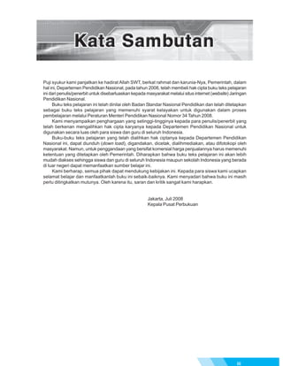 Puji syukur kami panjatkan ke hadirat Allah SWT, berkat rahmat dan karunia-Nya, Pemerintah, dalam
hal ini, Departemen Pendidikan Nasional, pada tahun 2008, telah membeli hak cipta buku teks pelajaran
ini dari penulis/penerbit untuk disebarluaskan kepada masyarakat melalui situs internet (website) Jaringan
Pendidikan Nasional.
     Buku teks pelajaran ini telah dinilai oleh Badan Standar Nasional Pendidikan dan telah ditetapkan
sebagai buku teks pelajaran yang memenuhi syarat kelayakan untuk digunakan dalam proses
pembelajaran melalui Peraturan Menteri Pendidikan Nasional Nomor 34 Tahun 2008.
     Kami menyampaikan penghargaan yang setinggi-tingginya kepada para penulis/penerbit yang
telah berkenan mengalihkan hak cipta karyanya kepada Departemen Pendidikan Nasional untuk
digunakan secara luas oleh para siswa dan guru di seluruh Indonesia.
     Buku-buku teks pelajaran yang telah dialihkan hak ciptanya kepada Departemen Pendidikan
Nasional ini, dapat diunduh (down load), digandakan, dicetak, dialihmediakan, atau difotokopi oleh
masyarakat. Namun, untuk penggandaan yang bersifat komersial harga penjualannya harus memenuhi
ketentuan yang ditetapkan oleh Pemerintah. Diharapkan bahwa buku teks pelajaran ini akan lebih
mudah diakses sehingga siswa dan guru di seluruh Indonesia maupun sekolah Indonesia yang berada
di luar negeri dapat memanfaatkan sumber belajar ini.
     Kami berharap, semua pihak dapat mendukung kebijakan ini. Kepada para siswa kami ucapkan
selamat belajar dan manfaatkanlah buku ini sebaik-baiknya. Kami menyadari bahwa buku ini masih
perlu ditingkatkan mutunya. Oleh karena itu, saran dan kritik sangat kami harapkan.


                                                      Jakarta, Juli 2008
                                                      Kepala Pusat Perbukuan




                                                                                                     iii
 