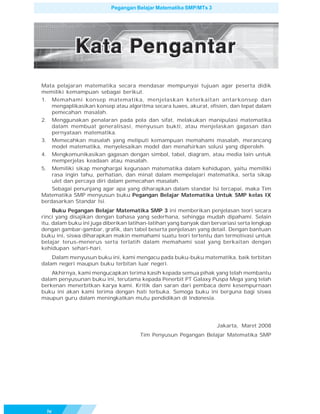 Pegangan Belajar Matematika SMP/MTs 3




Mata pelajaran matematika secara mendasar mempunyai tujuan agar peserta didik
memiliki kemampuan sebagai berikut.
1. Memahami konsep matematika, menjelaskan keterkaitan antarkonsep dan
    mengaplikasikan konsep atau algoritma secara luwes, akurat, efisien, dan tepat dalam
    pemecahan masalah.
2. Menggunakan penalaran pada pola dan sifat, melakukan manipulasi matematika
    dalam membuat generalisasi, menyusun bukti, atau menjelaskan gagasan dan
    pernyataan matematika.
3. Memecahkan masalah yang meliputi kemampuan memahami masalah, merancang
    model matematika, menyelesaikan model dan menafsirkan solusi yang diperoleh.
4. Mengkomunikasikan gagasan dengan simbol, tabel, diagram, atau media lain untuk
    memperjelas keadaan atau masalah.
5. Memiliki sikap menghargai kegunaan matematika dalam kehidupan, yaitu memiliki
    rasa ingin tahu, perhatian, dan minat dalam mempelajari matematika, serta sikap
    ulet dan percaya diri dalam pemecahan masalah.
    Sebagai penunjang agar apa yang diharapkan dalam standar Isi tercapai, maka Tim
Matematika SMP menyusun buku Pegangan Belajar Matematika Untuk SMP kelas IX
berdasarkan Standar Isi.
     Buku Pegangan Belajar Matematika SMP 3 ini memberikan penjelasan teori secara
rinci yang disajikan dengan bahasa yang sederhana, sehingga mudah dipahami. Selain
itu, dalam buku ini juga diberikan latihan-latihan yang banyak dan bervariasi serta lengkap
dengan gambar-gambar, grafik, dan tabel beserta penjelasan yang detail. Dengan bantuan
buku ini, siswa diharapkan makin memahami suatu teori tertentu dan termotivasi untuk
belajar terus-menerus serta terlatih dalam memahami soal yang berkaitan dengan
kehidupan sehari-hari.
    Dalam menyusun buku ini, kami mengacu pada buku-buku matematika, baik terbitan
dalam negeri maupun buku terbitan luar negeri.
    Akhirnya, kami mengucapkan terima kasih kepada semua pihak yang telah membantu
dalam penyusunan buku ini, terutama kepada Penerbit PT Galaxy Puspa Mega yang telah
berkenan menerbitkan karya kami. Kritik dan saran dari pembaca demi kesempurnaan
buku ini akan kami terima dengan hati terbuka. Semoga buku ini berguna bagi siswa
maupun guru dalam meningkatkan mutu pendidikan di Indonesia.




                                                                     Jakarta, Maret 2008
                                       Tim Penyusun Pegangan Belajar Matematika SMP




  iv
 