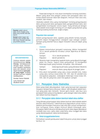 Pegangan Belajar Matematika SMP/MTs 3


                                           Pada bab ketiga ini, kita akan membahas tentang statistika.
                                      Materi yang akan kita pelajari antara lain penyajian data sta-
                                      tistika dalam bentuk tabel dan diagram, mencari nilai rata-rata,
                                      median, dan modus.
                                      Statistika adalah ilmu yang mempelajari tentang pengumpulan
                                      data, penyusunan data, penyajian data, penganalisisan data, dan
                                      pengambilan kesimpulan secara tepat. Yang dimaksud dengan
                                      data adalah keterangan tentang ciri-ciri objek yang diamati yang
Populasi adalah seluruh               kadang-kadang berbentuk angka-angka.
objek secara lengkap yang
diteliti yang memiliki sifat-sifat
sejenis.                              Populasi dan sampel
Sampel adalah bagian dari
populasi yang memiliki sifat-         Dalam pengumpulan data, apabila yang diteliti terlalu banyak,
sifat cukup mewakili sifat-sifat      peneliti dapat menggunakan sebagian saja sebagai sampel.
yang dimiliki populasi.               Sampel yang diambil harus dapat mewakili seluruh objek yang
                                      diteliti.

                                           Contoh:
                                      1.   Dalam menentukan penyakit seseorang, dokter mengambil
                                           10 cc darah penderita tersebut untuk diperiksa di labora-
                                           torium.
                                           Sampel     :  10 cc darah penderita
    INFO MATEMATIKA                        Populasi   :  darah penderita
Uniknya statistik adalah              2.   Waskito ingin mengetahui apakah duku yang dijual di pinggir
kemampuannya meng-                         jalan itu manis, seperti kata penjualnya. Ia mengambil
hitung ketidakpastian                      beberapa buah yang terletak menyebar, lalu dimakan.
dengan tepat. Kemam-
puan tersebut membantu                     Sampel     :   beberapa buah duku yang dimakan Waskito
para ahli statistik untuk                  Populasi   :   seluruh duku yang dijual di pinggir jalan
dapat membuat pernyata-
an yang tegas, lengkap                3.   Kita akan menyelidiki uang saku siswa sekolah kita, maka
dengan jaminan tingkat                     uang saku semua siswa kelas VII, VIII, dan IX sekolah kita
ketidakpastian.                            merupakan populasi, sedangkan beberapa siswa kelas VII,
Sumber: Kartun Statistik                   VIII, dan IX yang kita catat merupakan sampel.
Larry Gonick dan
Woollcott Smith
                                      3.1 Penyajian Data Statistika
                                      Data yang telah dikumpulkan, baik yang berasal dari populasi
                                      maupun sampel harus disusun, diatur, dan disajikan dalam ben-
                                      tuk yang jelas dan menarik. Secara garis besar, ada dua cara
                                      penyajian data yang sering dipakai, yaitu dengan tabel atau daftar
                                      dan dalam bentuk diagram.

                                      3.1.1 Penyajian data dalam bentuk tabel atau daftar
                                      Yang dimaksud penyajian data dalam bentuk tabel adalah dalam
                                      bentuk tabel frekuensi. Tabel frekuensi digunakan untuk memu-
                                      dahkan perhitungan frekuensi tiap nilai dan untuk memperhati-
                                      kan seringnya suatu angka muncul dalam kelompok data.
                                      Penyajian tabel frekuensi berdasarkan jenis data dapat dibedakan
                                      menjadi dua cara, yaitu data sederhana atau tunggal dan data
                                      yang dikelompokkan (data berkelompok).

                                      A. Data tunggal/sederhana
                                      Perhatikan contoh pembuatan tabel frekuensi untuk data tunggal
                                      berikut ini.




    62
 