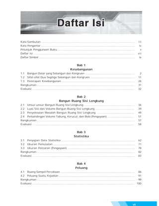Kata Sambutan ................................................................................................................          i ii
Kata Pengantar ................................................................................................................          iv
Petunjuk Penggunaan Buku ............................................................................................                     v
Daftar Isi ..........................................................................................................................   vii
Daftar Simbol ...................................................................................................................        ix


                                                             Bab 1
                                                         Kesebangunan
1.1 Bangun Datar yang Sebangun dan Kongruen ............................................................                                 2
1.2 Sifat-sifat Dua Segitiga Sebangun dan Kongruen .....................................................                                11
1.3 Penerapan Kesebangunan ........................................................................................                     26
Rangkuman .....................................................................................................................         31
Evaluasi ...........................................................................................................................    32


                                                      Bab 2
                                            Bangun Ruang Sisi Lengkung
2.1 Unsur-unsur Bangun Ruang Sisi Lengkung .............................................................                                36
2.2 Luas Sisi dan Volume Bangun Ruang Sisi Lengkung ...............................................                                     39
2.3 Penyelesaian Masalah Bangun Ruang Sisi Lengkung ..............................................                                      49
2.4 Perbandingan Volume Tabung, Kerucut, dan Bola (Pengayaan) .................................                                         51
Rangkuman .....................................................................................................................         57
Evaluasi ...........................................................................................................................    58


                                                                Bab 3
                                                              Statistika
3.1 Penyajian Data Statistika ........................................................................................                  62
3.2 Ukuran Pemusatan ..................................................................................................                 71
3.3 Ukuran Pencaran (Pengayaan) .................................................................................                       78
Rangkuman .....................................................................................................................         82
Evaluasi ...........................................................................................................................    83


                                                                Bab 4
                                                               Peluang
4.1 Ruang Sampel Percobaan ......................................................................................... 86
4.2 Peluang Suatu Kejadian ........................................................................................... 91
Rangkuman ..................................................................................................................... 99
Evaluasi ........................................................................................................................... 100




                                                                                                                                  vii
 