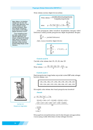 Pegangan Belajar Matematika SMP/MTs 3




Mean (dibaca: min) diartikan
sebagai rata-rata atau nilai
rataan. Mean digunakan untuk
membandingkan sampel-
sampel yang sejenis. Mean
dicari dengan menghitung
jumlah semua ukuran dibagi
dengan banyaknya ukuran.
   Untuk menghitung mean
dari daftar (tabel) distribusi
frekuensi digunakan cara
dengan mengambil titik tengah
kelas interval. Titik tengah ini
dikalikan dengan frekuensi.
Kemudian, jumlah hasil kali
tersebut dibagi dengan jumlah
frekuensi.




    74
 