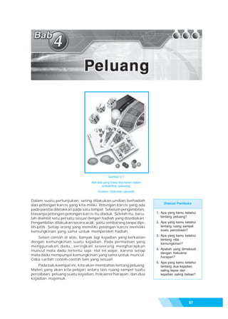 Bab 4 - Peluang




                                             Gambar 4.1
                                 Alat-alat yang biasa digunakan dalam
                                          probabilitas (peluang)
                                     Sumber: Dokumen penerbit


Dalam suatu pertunjukan, sering dilakukan undian berhadiah
                                                                            Diskusi Pembuka
dari potongan karcis yang kita miliki. Potongan karcis yang ada
pada panitia diletakkan pada satu tempat. Sebelum pengambilan,
biasanya potongan-potongan karcis itu diaduk. Setelah itu, baru-        1. Apa yang kamu ketahui
                                                                           tentang peluang?
lah diambil satu persatu sesuai dengan hadiah yang disediakan.
Pengambilan dilakukan secara acak, yaitu sembarang tanpa dipi-          2. Apa yang kamu ketahui
lih-pilih. Setiap orang yang memiliki potongan karcis memiliki             tentang ruang sampel
kemungkinan yang sama untuk memperoleh hadiah.                             suatu percobaan?
                                                                        3. Apa yang kamu ketahui
   Selain contoh di atas, banyak lagi kejadian yang berkaitan
                                                                           tentang nilai
dengan kemungkinan suatu kejadian. Pada permainan yang                     kemungkinan?
menggunakan dadu, seringkali seseorang mengharapkan
                                                                        4. Apakah yang dimaksud
muncul mata dadu tertentu saja. Hal ini wajar, karena setiap
                                                                           dengan frekuensi
mata dadu mempunyai kemungkinan yang sama untuk muncul.
                                                                           harapan?
Coba carilah contoh-contoh lain yang sesuai!
                                                                        5. Apa yang kamu ketahui
    Pada bab keempat ini, kita akan membahas tentang peluang.              tentang dua kejadian
Materi yang akan kita pelajari antara lain ruang sampel suatu              saling lepas dan
percobaan, peluang suatu kejadian, frekuensi harapan, dan dua              kejadian saling bebas?
kejadian majemuk.




                                                                                            87
 