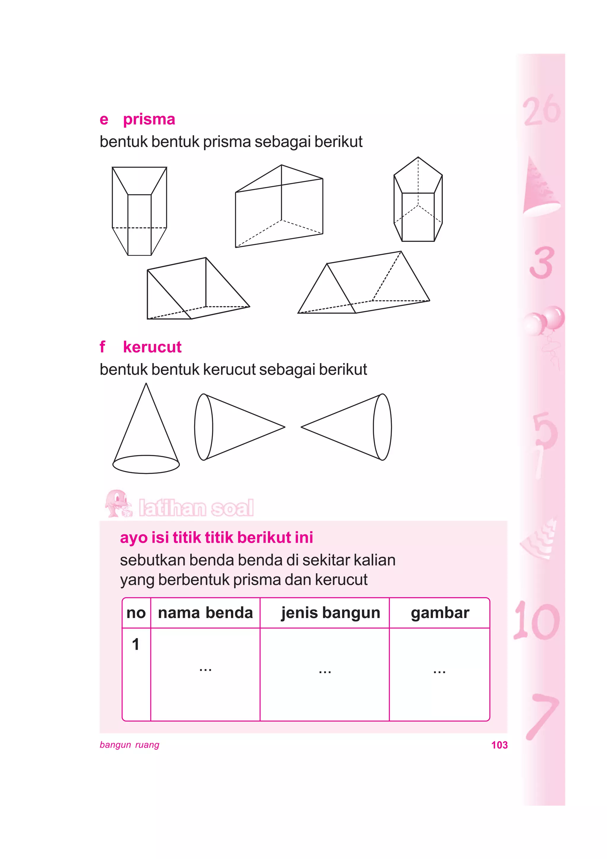 103bangun ruang
e prisma
bentuk bentuk prisma sebagai berikut
f kerucut
bentuk bentuk kerucut sebagai berikut
ayo isi titik titik berikut ini
sebutkan benda benda di sekitar kalian
yang berbentuk prisma dan kerucut
no nama benda jenis bangun gambar
1
...... ...
 