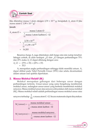 95
Kimia Kelas X
Besarnya harga Ar
juga ditentukan oleh harga rata-rata isotop tersebut.
Sebagai contoh, di alam terdapat 35
Cl dan 37
Cl dengan perbandingan 75%
dan 25% maka Ar
Cl dapat dihitung dengan cara:
Ar
Cl = (75% 35) + (25% 37)
= 35,5
Ar
merupakan angka perbandingan sehingga tidak memiliki satuan. Ar
dapat dilihat pada Tabel Periodik Unsur (TPU) dan selalu dicantumkan
dalam satuan soal apabila diperlukan.
2. Massa Molekul Relatif (Mr
)
Molekul merupakan gabungan dari beberapa unsur dengan
perbandingan tertentu. Unsur-unsur yang sama bergabung membentuk
molekul unsur, sedangkan unsur-unsur yang berbeda membentuk molekul
senyawa. Massa molekul unsur atau senyawa dinyatakan oleh massa molekul
(Mr
). Massa molekul relatif adalah perbandingan massa molekul unsur atau
senyawa terhadap
1
12
x massa atom C–12. Secara matematis dapat dinyatakan:
Mr
(unsur) =
×
1
12
massa molekul unsur
massa atom karbon - 12
Mr
(senyawa) =
×
1
12
massa molekul senyawa
massa atom karbon - 12
Jika diketahui massa 1 atom oksigen 2,70 10–23
g, berapakah Ar
atom O jika
massa atom C 1,99 10–23
g?
Jawab:
Ar
atom O =
1
12
massa 1 atom O
massa 1 atom karbon C - 12
=
-23
-231
12
2,70 × 10
× 1,99 × 10
= 16,283
 