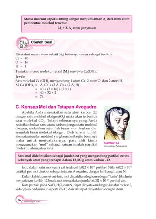 96 Perhitungan Kimia
C. Konsep Mol dan Tetapan Avogadro
Apabila Anda mereaksikan satu atom karbon (C)
dengan satu molekul oksigen (O2
) maka akan terbentuk
satu molekul CO2
. Tetapi sebenarnya yang Anda
reaksikan bukan satu atom karbon dengan satu molekul
oksigen, melainkan sejumlah besar atom karbon dan
sejumlah besar molekul oksigen. Oleh karena jumlah
atom atau jumlah molekul yang bereaksi begitu besarnya
maka untuk menyatakannya, para ahli kimia
menggunakan ”mol” sebagai satuan jumlah partikel
(molekul, atom, atau ion).
Satu mol didefinisikan sebagai jumlah zat yang mengandung partikel zat itu
sebanyak atom yang terdapat dalam 12,000 g atom karbon –12.
Jadi, dalam satu mol suatu zat terdapat 6,022 1023
partikel. Nilai 6,022 1023
partikel per mol disebut sebagai tetapan Avogadro, dengan lambang L atau N.
Dalamkehidupansehari-hari,moldapatdianalogikansebagai”lusin”.Jikalusin
menyatakan jumlah 12 buah, mol menyatakan jumlah 6,022 10 23
partikel zat.
KatapartikelpadaNaCl,H2
O,danN2
dapatdinyatakandenganiondanmolekul,
sedangkan pada unsur seperti Zn, C, dan Al dapat dinyatakan dengan atom.
Massa molekul dapat dihitung dengan menjumlahkan Ar
dari atom-atom
pembentuk molekul tersebut.
Mr
= Ar
atom penyusun
Diketahui massa atom relatif (Ar
) beberapa unsur sebagai berikut.
Ca = 40
O = 16
H = 1
Tentukan massa molekul relatif (Mr
) senyawa Ca(OH)2
!
Jawab:
Satu molekul Ca (OH)2
mengandung 1 atom Ca, 2 atom O, dan 2 atom H.
Mr
Ca (OH)2
= Ar
Ca + (2 Ar
O) + (2 Ar
H)
= 40 + (2 16) + (2 1)
= 40 + 32 + 2
= 74
Gambar 6.2
Amedeo Avogadro
 