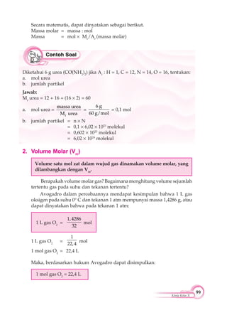 99
Kimia Kelas X
2. Volume Molar (Vm
)
Volume satu mol zat dalam wujud gas dinamakan volume molar, yang
dilambangkan dengan Vm
.
Berapakah volume molar gas? Bagaimana menghitung volume sejumlah
tertentu gas pada suhu dan tekanan tertentu?
Avogadro dalam percobaannya mendapat kesimpulan bahwa 1 L gas
oksigen pada suhu 0° C dan tekanan 1 atm mempunyai massa 1,4286 g, atau
dapat dinyatakan bahwa pada tekanan 1 atm:
1 L gas O2
=
1,4286
32
mol
1 L gas O2
=
1
22,4
mol
1 mol gas O2
= 22,4 L
Maka, berdasarkan hukum Avogadro dapat disimpulkan:
1 mol gas O2
= 22,4 L
Secara matematis, dapat dinyatakan sebagai berikut.
Massa molar = massa : mol
Massa = mol Mr
/Ar
(massa molar)
Diketahui 6 g urea (CO(NH2
)2
) jika Ar
: H = 1, C = 12, N = 14, O = 16, tentukan:
a. mol urea
b. jumlah partikel
Jawab:
Mr
urea = 12 + 16 + (16 2) = 60
a. mol urea =
r
massa urea
M urea
=
6 g
60 g/mol
= 0,1 mol
b. jumlah partikel = n N
= 0,1 6,02 1023
molekul
= 0,602 1023
molekul
= 6,02 1024
molekul
 