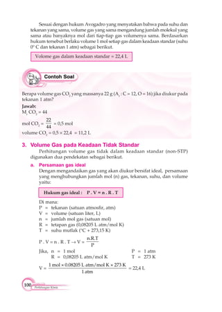 100 Perhitungan Kimia
3. Volume Gas pada Keadaan Tidak Standar
Perhitungan volume gas tidak dalam keadaan standar (non-STP)
digunakan dua pendekatan sebagai berikut.
a. Persamaan gas ideal
Dengan mengandaikan gas yang akan diukur bersifat ideal, persamaan
yang menghubungkan jumlah mol (n) gas, tekanan, suhu, dan volume
yaitu:
Hukum gas ideal : P . V = n . R . T
Di mana:
P = tekanan (satuan atmosfir, atm)
V = volume (satuan liter, L)
n = jumlah mol gas (satuan mol)
R = tetapan gas (0,08205 L atm/mol K)
T = suhu mutlak (°C + 273,15 K)
P . V = n . R . T V =
n.R.T
P
Jika, n = 1 mol P = 1 atm
R = 0,08205 L atm/mol K T = 273 K
V =
1 mol × 0.08205 L atm/mol K × 273 K
1 atm
= 22,4 L
Sesuai dengan hukum Avogadro yang menyatakan bahwa pada suhu dan
tekanan yang sama, volume gas yang sama mengandung jumlah molekul yang
sama atau banyaknya mol dari tiap-tiap gas volumenya sama. Berdasarkan
hukum tersebut berlaku volume 1 mol setiap gas dalam keadaan standar (suhu
0° C dan tekanan 1 atm) sebagai berikut.
Volome gas dalam keadaan standar = 22,4 L
Berapa volume gas CO2
yang massanya 22 g (Ar
: C = 12, O = 16) jika diukur pada
tekanan 1 atm?
Jawab:
Mr
CO2
= 44
mol CO2
=
22
44
= 0,5 mol
volume CO2
= 0,5 22,4 = 11,2 L
 