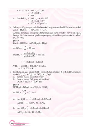 108 Perhitungan Kimia
V H2
(STP) = mol H2
× 22,4 L
= 1,5 × 22,4 L
= 33,6 L
c. Partikel H2
= mol H2
× 6,02 × 1023
= 1,5 × 6,02 × 1023
= 9,03 × 1023
partikel
3. Sebanyak 13 g seng tepat habis bereaksi dengan sejumlah HCl menurut reaksi:
Zn(s) + HCl(aq) ZnCl2
(aq) + H2
(g).
Apabila 1 mol gas oksigen pada tekanan dan suhu tersebut bervolume 20 L,
berapa literkah volume gas hidrogen yang dihasilkan pada reaksi tersebut?
(Ar
Zn = 65)
Jawab:
Zn(s) + 2HCl(aq) ZnCl2
(aq) + H2
(g)
mol Zn =
13
65
= 0,2 mol
mol H2
= 2koefisien H
koefisien Zn
× mol Zn
=
1
1
× 0,2 mol = 0,2 mol
V H2
= mol H2
× 20 L (T.P) tersebut
= 0,2 × 20 L = 4 L
4. Pembakaran gas etana (C2
H6
) memerlukan oksigen 4,48 L (STP), menurut
reaksi: C2
H6
(g) + O2
(g) CO(g) + H2
O(g)
a. Berapa massa etana tersebut?
b. Berapa massa CO2
yang dihasilkan?
(Ar
: C = 12 ; H = 1 ; O = 16)
Jawab:
2C2
H6
(g) + 7O2
(g) 4CO2
(g) + 6H2
O(g)
mol O2
=
4,48
22,4
= 0,2 mol
a. mol C2
H6
=
2
7
× 0,2 mol = 0,057 mol
m C2
H6
= 0,057 × 30 = 1,71 g
b. mol CO2
=
4
7
× 0,2 mol = 0,114 mol
m CO2
= 0,114 × 44 = 5,02 g
 