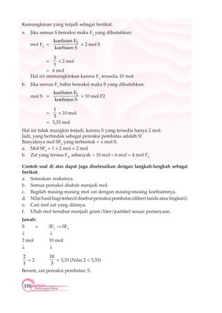 110 Perhitungan Kimia
Kemungkinan yang terjadi sebagai berikut.
a. Jika semua S bereaksi maka F2
yang dibutuhkan:
mol F2
= 2koefisien F
koefisien S
2 mol S
=
3
1
2 mol
= 6 mol
Hal ini memungkinkan karena F2
tersedia 10 mol.
b. Jika semua F2
habis bereaksi maka S yang dibutuhkan:
mol S = 2koefisien F
koefisien S
10 mol F2
=
1
3
10 mol
= 3,33 mol
Hal ini tidak mungkin terjadi, karena S yang tersedia hanya 2 mol.
Jadi, yang bertindak sebagai pereaksi pembatas adalah S!
Banyaknya mol SF6
yang terbentuk = x mol S.
a. Mol SF6
= 1 2 mol = 2 mol
b. Zat yang tersisa F2
, sebanyak = 10 mol – 6 mol = 4 mol F2
Contoh soal di atas dapat juga diselesaikan dengan langkah-langkah sebagai
berikut.
a. Setarakan reaksinya.
b. Semua pereaksi diubah menjadi mol.
c. Bagilah masing-masing mol zat dengan masing-masing koefisiennya.
d. Nilai hasil bagi terkecil disebut pereaksi pembatas (diberi tanda atau lingkari).
e. Cari mol zat yang ditanya.
f. Ubah mol tersebut menjadi gram/liter/partikel sesuai pertanyaan.
Jawab:
S + 3F2
SF6
2 mol 10 mol
2
1
= 2
10
3
= 3,33 (Nilai 2 < 3,33)
Berarti, zat pereaksi pembatas: S.
 