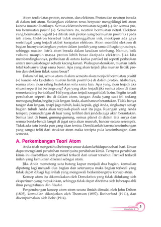 3
Kimia Kelas X
Atom terdiri atas proton, neutron, dan elektron. Proton dan neutron berada
di dalam inti atom. Sedangkan elektron terus berputar mengelilingi inti atom
karena muatan listriknya. Semua elektron bermuatan negatif (–) dan semua pro-
ton bermuatan positif (+). Sementara itu, neutron bermuatan netral. Elektron
yang bermuatan negatif (–) ditarik oleh proton yang bermuatan positif (+) pada
inti atom. Elektron tersebut tidak meninggalkan inti, meskipun ada gaya
sentrifugal yang terjadi akibat kecepatan elektron. Atom memiliki elektron di
bagian luarnya sedangkan proton dalam jumlah yang sama di bagian pusatnya,
sehingga muatan listrik atom berada dalam keadaan seimbang. Namun, baik
volume maupun massa proton lebih besar daripada elektron. Jika kita
membandingkannya, perbedaan di antara kedua partikel ini seperti perbedaan
antara manusia dengan sebutir kacang kenari. Walaupun demikian, muatan listrik
total keduanya tetap sama besar. Apa yang akan terjadi jika muatan listrik pro-
ton dan elektron tidak sama besar?
Dalam hal ini, semua atom di alam semesta akan menjadi bermuatan positif
(+) karena ada kelebihan muatan listrik positif (+) di dalam proton. Akibatnya,
semua atom akan saling bertolakan satu sama lain. Apa yang akan terjadi jika
situasi seperti ini berlangsung? Apa yang akan terjadi jika semua atom di alam
semesta saling bertolakan? Hal yang akan terjadi sangat tidak lazim. Begitu terjadi
perubahan seperti itu di dalam atom, tangan Anda yang saat ini sedang
memegang buku, begitu pula lengan Anda, akan hancur berantakan. Tidak hanya
tangan dan lengan, tetapi juga tubuh, kaki, kepala, gigi Anda, singkatnya setiap
bagian tubuh Anda akan terpisah-pisah saat itu juga. Ruangan yang Anda
tempati, pemandangan di luar yang terlihat dari jendela juga akan berantakan.
Semua laut di bumi, gunung-gunung, semua planet di dalam tata surya dan
semua benda-benda langit di jagat raya akan musnah, hancur secara serempak.
Tidak ada satu benda pun yang akan tersisa. Demikianlah karena keseimbangan
yang sangat teliti dari struktur atom maka tercipta pula keseimbangan alam
semesta.
A. Perkembangan Teori Atom
Anda telah mengetahui beberapa unsur dalam kehidupan sehari-hari. Unsur
dapat mengalami perubahan materi yaitu perubahan kimia. Ternyata perubahan
kimia ini disebabkan oleh partikel terkecil dari unsur tersebut. Partikel terkecil
inilah yang kemudian dikenal sebagai atom.
Jika Anda memotong satu batang kapur menjadi dua bagian, kemudian
dipotong lagi menjadi dua bagian dan seterusnya maka bagian terkecil yang
tidak dapat dibagi lagi inilah yang mengawali berkembangnya konsep atom.
Konsep atom itu dikemukakan oleh Demokritos yang tidak didukung oleh
eksperimen yang meyakinkan, sehingga tidak dapat diterima oleh beberapa ahli
ilmu pengetahuan dan filsafat.
Pengembangan konsep atom-atom secara ilmiah dimulai oleh John Dalton
(1805), kemudian dilanjutkan oleh Thomson (1897), Rutherford (1911), dan
disempurnakan oleh Bohr (1914).
 