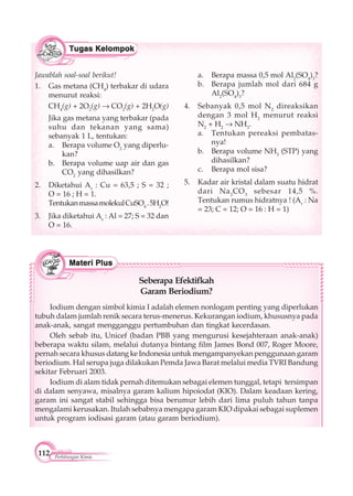 112 Perhitungan Kimia
Jawablah soal-soal berikut!
1. Gas metana (CH4
) terbakar di udara
menurut reaksi:
CH4
(g) + 2O2
(g) CO2
(g) + 2H2
O(g)
Jika gas metana yang terbakar (pada
suhu dan tekanan yang sama)
sebanyak 1 L, tentukan:
a. Berapa volume O2
yang diperlu-
kan?
b. Berapa volume uap air dan gas
CO2
yang dihasilkan?
2. Diketahui Ar
: Cu = 63,5 ; S = 32 ;
O = 16 ; H = 1.
TentukanmassamolekulCuSO4
.5H2
O!
3. Jika diketahui Ar
: Al = 27; S = 32 dan
O = 16.
a. Berapa massa 0,5 mol Al2
(SO4
)3
?
b. Berapa jumlah mol dari 684 g
Al2
(SO4
)3
?
4. Sebanyak 0,5 mol N2
direaksikan
dengan 3 mol H2
menurut reaksi
N2
+ H2
NH3
.
a. Tentukan pereaksi pembatas-
nya!
b. Berapa volume NH3
(STP) yang
dihasilkan?
c. Berapa mol sisa?
5. Kadar air kristal dalam suatu hidrat
dari Na2
CO3
sebesar 14,5 %.
Tentukan rumus hidratnya ! (Ar
: Na
= 23; C = 12; O = 16 : H = 1)
Seberapa Efektifkah
Garam Beriodium?
Iodium dengan simbol kimia I adalah elemen nonlogam penting yang diperlukan
tubuh dalam jumlah renik secara terus-menerus. Kekurangan iodium, khususnya pada
anak-anak, sangat mengganggu pertumbuhan dan tingkat kecerdasan.
Oleh sebab itu, Unicef (badan PBB yang mengurusi kesejahteraan anak-anak)
beberapa waktu silam, melalui dutanya bintang film James Bond 007, Roger Moore,
pernah secara khusus datang ke Indonesia untuk mengampanyekan penggunaan garam
beriodium. Hal serupa juga dilakukan Pemda Jawa Barat melalui media TVRI Bandung
sekitar Februari 2003.
Iodium di alam tidak pernah ditemukan sebagai elemen tunggal, tetapi tersimpan
di dalam senyawa, misalnya garam kalium hipoiodat (KIO). Dalam keadaan kering,
garam ini sangat stabil sehingga bisa berumur lebih dari lima puluh tahun tanpa
mengalami kerusakan. Itulah sebabnya mengapa garam KIO dipakai sebagai suplemen
untuk program iodisasi garam (atau garam beriodium).
 