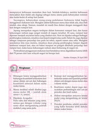 114 Perhitungan Kimia
1. Hitungan kimia menggambarkan
hubungan kuantitatif antaratom dari
unsur dalam zat-zat dan hubungan
kuantitatif antarzat dalam suatu
reaksi kimia.
2. Massa molekul relatif disebut juga
massa molar (Mr
= jumlah atom
unsur Ar
unsur).
3. Hipotesis Avogadro:
Pada suhu dan tekanan yang sama,
semua gas dengan volume yang
sama akan mengandung jumlah
molekul yang sama pula.
4. Konsep mol menggambarkan ke-
terkaitan antara mol (jumlah partikel
dalam zat) dengan massa molar atau
volume molar.
5. Koefisien reaksi dapat juga me-
nyatakan perbandingan mol zat-zat
pereaksi dan hasil reaksi.
6. Hidrat merupakan senyawa kristal
padat yang mengandung air kristal
(H2
O).
7. Pereaksi pembatas adalah pereaksi
yang habis bereaksi lebih dahulu
dalam reaksi kimia.
mempunyai kebiasaan memakan ikan laut. Setidak-tidaknya, melalui kebiasaan
menyajikan ikan (tidak ada daging) sebagai menu utama pada kebanyakan restoran
atau kedai-kedai di setiap hari Jumat.
Sayangnya, kebanyakan orang-orang pedalaman Indonesia tidak begitu
menggemari makanan laut. Mungkin akibat kebiasaan menu ikan tidak ada, daya beli
rendah, atau alergi. Namun, masalah ini masih bisa diatasi dengan mengganti ikan
laut dengan rumput laut.
Jepang merupakan negara terdepan dalam konsumsi rumput laut, dan kasus
kekurangan iodium juga sangat rendah di negara tersebut. Di sana, rumput laut
diproses menjadi anyaman halus yang disebut nori. Nori ini dipakai sebagai berbagai
pembungkus makanan, misalnya nasi kepal (onigiri) atau sushi. Selain itu, juga dipakai
sebagai campuran penyedap rasa pada mi rebus, seperti ramen atau soba. Mungkin
seandainya kita mau meniru, misalnya daun pisang pembungkus lemper diganti
lembaran rumput laut, atau mi bakso maupun mi pangsit dibubuhi penyedap dari
rumput laut, maka kasus kekurangan iodium akan berkurang di negeri ini.
Pentradisian penggunaan makanan laut hendaknya terus digalakkan karena lebih
dari 70 persen dari luas wilayah negeri ini berupa laut.
Sumber: Kompas, 29 April 2003
 