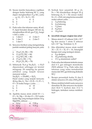 116 Perhitungan Kimia
10. Secara teoritis banyaknya cuplikan
dengan kadar belerang 80 %, yang
dapat menghasilkan 8 g SO3
yaitu
. . . g. (Ar
: O = 16, S = 32)
a. 3 d. 6
b. 4 e. 7
c. 5
11. Pada suhu dan tekanan sama, 40 mL
P2
tepat bereaksi dengan 100 mL Q2
menghasilkan 40 mL gas Px
Qy
, harga
x dan y yaitu . . . .
a. 1 dan 2 d. 2 dan 3
b. 1 dan 3 e. 2 dan 5
c. 1 dan 5
12. Senyawa berikut yang mengandung
jumlah molekul paling banyak yaitu
. . . .
a. 10 g C2
H6
(Mr
= 30)
b. 11 g CO2
(Mr
= 44)
c. 12 g NO2
(Mr
= 46)
d. 17 g Cl2
(Mr
= 71)
e. 20 g C6
H6
(Mr
= 78)
13. Sebanyak 76,4 g Na2
B4
O7
x H2
O
dipanaskan sehingga air kristal
menguap. Di samping itu garam
anhidrat yang terjadi terurai
menurut reaksi:
Na2
B4
O7
2NaBO2
+ B2
O3
.
Hasil reaksi yang terjadi ternyata
40,4 g. Jika Ar
: Na = 23, B = 11, H = 1,
O = 16 maka harga x yaitu . . . .
a. 2 d. 10
b. 5 e. 12
c. 6
14. Apabila massa atom relatif H = 1,
O = 16, Mg = 24 dan O = 35,5 maka
kadar Mg yang terdapat dalam 5,8 g
Mg(OH)2
sebesar . . . .
a. 2,4 g d. 7,50 g
b. 4,2 g e. 9,15 g
c. 3,30 g
15. Serbuk besi sejumlah 28 g (Ar
Fe = 56) direaksikan dengan 20 g
belerang (Ar
S = 32) sesuai reaksi
Fe + S FeS, zat yang tersisa sesudah
reaksi selesai yaitu . . . .
a. 2 g belerang
b. 4 g belerang
c. 7 g besi
d. 8 g besi
e. 14 g besi
B. Jawablah dengan singkat dan jelas!
1. Massa atom C–12 sebesar 2,04 10–27
kg dan massa 1 atom X sebesar
6,8 10–27
kg. Tentukan Ar
X!
2. Jika diketahui massa atom realtif
Al = 27, S = 32, O = 16, hitunglah
berapa mol yang terdapat dalam:
a. 4 g oksigen,
b. 32 g belerang oksida,
c. 17,1 g aluminium sulfat?
3. Padasuhudantekanantertentumassa
dari 6 L gas nitrogen monoksida
(NO) sebesar 7,5 g. Pada suhu dan
tekanan yang sama tentukanlah
massa dari 48 L gas belerang dioksida
SO2
!
4. Berapa persenkah kadar N dan S
dalam senyawa ZA atau (NH4
)2
SO4
?
5. Massa molekul relatif suatu senyawa
dianalisis 58. Jika senyawa itu terdiri
dari 82,8 % karbon dan 17,2 %
hidrogen, tentukan rumus molekul-
nya!
 