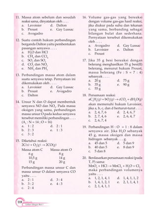 118
Latihan Ulangan Blok 2
11. Massa atom sebelum dan sesudah
reaksi sama, dinyatakan oleh . . . .
a. Lavoisier d. Dalton
b. Proust e. Gay Lussac
c. Avogadro
12. Suatu contoh hukum perbandingan
berganda Dalton yaitu pembentukan
pasangan senyawa . . . .
a. H2
O dan HCl
b. CH4
dan CCl4
c. SO2
dan SO3
d. CO2
dan NO2
e. NH3
dan PH3
13. Perbandingan massa atom dalam
suatu senyawa tetap. Pernyataan ini
dikemukakan oleh . . . .
a. Lavoisier d. Gay Lussac
b. Proust e. Avogadro
c. Dalton
14. Unsur N dan O dapat membentuk
senyawa NO dan NO2
. Pada massa
oksigen yang sama, perbandingan
massa unsur O pada kedua senyawa
tersebut memiliki perbandingan . . . .
(Ar
: N = 14 ; O = 16)
a. 1 : 2 d. 2 : 1
b. 2 : 3 e. 1 : 3
c. 3 : 2
15. Diketahui reaksi:
2C(s) + O2
(g) 2CO(g)
Massa atom C Massa atom O
6 g 8 g
10,5 g 14 g
15 g 20 g
Perbandingan massa unsur C dan
massa unsur O dalam senyawa CO
yaitu . . . .
a. 2 : 1 d. 3 : 4
b. 3 : 2 e. 4 : 3
c. 2 : 4
16. Volume gas-gas yang bereaksi
dengan volume gas-gas hasil reaksi,
jika diukur pada suhu dan tekanan
yang sama, berbanding sebagai
bilangan bulat dan sederhana.
Pernyataan tersebut dikemukakan
oleh . . . .
a. Avogadro d. Gay Lussac
b. Lavoisier e. Dalton
c. Proust
17. Jika 35 g besi bereaksi dengan
belerang menghasilkan 55 g besi(II)
belerang, menurut hukum Proust,
massa belerang (Fe : S = 7 : 4)
sebanyak . . . .
a. 20 g d. 75 g
b. 35 g e. 90 g
c. 55 g
18. Persamaan reaksi:
aC2
H6
(g) + bO2
(g) cCO2
+ dH2
O(g)
akan memenuhi hukum Lavoisier,
jika a, b, c, dan d berturut-turut . . . .
a. 2, 4, 7, 6 d. 2, 4, 6, 7
b. 2, 7, 4, 6 e. 2, 6, 4, 7
c. 2, 6, 7, 4
19. Perbandingan H : O = 1 : 8 dalam
senyawa air. Jika H2
O sebanyak
45 g, massa oksigen dan massa
hidrogen sebanyak . . . g.
a. 45 dan 5 d. 5 dan 9
b. 40 dan 5 e. 8 dan 9
c. 5 dan 8
20. Berdasarkan persamaan reaksi (pada
T, P) sama:
MnO2
+ HCl MnCl2
+ H2
O + Cl2
maka perbandingan volumenya
yaitu . . . .
a. 1, 2, 1, 4, 1 d. 1, 4, 1, 1, 2
b. 1, 4, 1, 2, 1 e. 2, 1, 1, 4, 1
c. 2, 1, 4, 1, 1
 