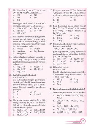 119
Kimia Kelas X
21. Jika diketahui Ar
: Al = 27; S = 32 dan
O = 16, Mr
Al2
(SO4
)3
sebesar . . . .
a. 123 d. 310
b. 150 e. 342
c. 214
22. Setengah mol unsur karbon (C)
mengandung atom C sebanyak . . . .
a. 12,04 1023
d. 3,01 1023
b. 12 1023
e. 0,6 1023
c. 6,02 1023
23. Pada suhu dan tekanan yang sama,
semua gas dengan volume yang
sama akan mengandung jumlah
molekul yang sama pula. Pernyataan
ini dikemukakan oleh . . . .
a. Proust d. Dalton
b. Lavoisier e. Gay Lussac
c. Avogadro
24. Satu mol zat menyatakan banyaknya
zat yang mengandung jumlah
partikel sama dengan jumlah partikel
dalam . . . .
a. 14 g C–18 d. 12 g C–12
b. 14 g C–17 e. 12 g C–13
c. 14 g C–14
25. Perhatikan reaksi berikut.
A + B C + D
Gas A bereaksi dengan gas B mem-
bentuk gas C dan D. Jika dalam reaksi
tersebut masih tersisa gas A maka
yang disebut pereaksi pembatas
yaitu gas . . . .
a. A d. D
b. B e. A dan B
c. C
26. Jika kristal barium klorida (Mr
= 208)
mengandung 14,75 % air kristal
(Mr
air = 18) maka rumus kristal
barium klorida yaitu . . . .
a. BaCl2
.H2
O d. BaCl2
.4H2
O
b. BaCl2
.2H2
O e. BaCl2
.5H2
O
c. BaCl2
.3H2
O
27. Jika pada keadaan (STP) volume dari
4,25 g gas sebesar 2,8 L maka massa
molekul relatif gas tersebut yaitu . . . .
a. 26 d. 32
b. 28 e. 34
c. 30
28. Jika diketahui massa atom relatif
Fe = 56, S = 32, dan O = 16, massa
besi yang terdapat dalam 4 g
Fe2
(SO4
)3
yaitu . . . .
a. 4,00 g d. 0,28 g
b. 1,12 g e. 0,01 g
c. 0,56 g
29. Pengolahan besi dari bijinya dilaku-
kan menurut reaksi:
Fe2
O3
+ CO 2FeO + CO2
Jumlah partikel CO yang diperlukan
pada reaksi agar dihasilkan 0,224 L
gas CO2
(STP) yaitu . . . .
a. 0,06 1023
d. 12,00 1023
b. 0,12 1023
e. 60,00 1023
c. 0,72 1023
30. Diketahui reaksi:
Fe + S FeS
Jika 10 g besi dicampur dengan 3,2 g
S, massa FeS yang dihasilkan (Ar
: Fe
= 56; S = 32) yaitu . . . .
a. 13,2 g d. 3,2 g
b. 8,8 g e. 2,8 g
c. 5,6 g
B. Jawablah dengan singkat dan jelas!
1. Setarakan persamaan reaksi berikut!
a. ZnCl2
+ NaOH Zn(OH)2
+
NaCl
b. CuCO2
+ HCl CuCl2
+ CO2
+
H2
O
c. Fe2
O3
+ 2CO Fe + CO2
d. NH4
NO3
N2
O +H2
O
e. C2
H5
OH + O2
CO2
+ H2
O
 