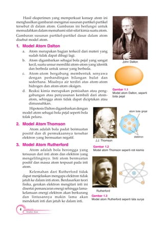 4
Struktur Atom
Hasil eksperimen yang memperkuat konsep atom ini
menghasilkan gambaran mengenai susunan partikel-partikel
tersebut di dalam atom. Gambaran ini berfungsi untuk
memudahkan dalam memahami sifat-sifat kimia suatu atom.
Gambaran susunan partikel-partikel dasar dalam atom
disebut model atom.
1. Model Atom Dalton
a. Atom merupakan bagian terkecil dari materi yang
sudah tidak dapat dibagi lagi.
b. Atom digambarkan sebagai bola pejal yang sangat
kecil, suatu unsur memiliki atom-atom yang identik
dan berbeda untuk unsur yang berbeda.
c. Atom-atom bergabung membentuk senyawa
dengan perbandingan bilangan bulat dan
sederhana. Misalnya air terdiri atas atom-atom
hidrogen dan atom-atom oksigen.
d. Reaksi kimia merupakan pemisahan atau peng-
gabungan atau penyusunan kembali dari atom-
atom, sehingga atom tidak dapat diciptakan atau
dimusnahkan.
Hipotesis Dalton digambarkan dengan
model atom sebagai bola pejal seperti bola
tolak peluru.
2. Model Atom Thomson
Atom adalah bola padat bermuatan
positif dan di permukaannya tersebar
elektron yang bermuatan negatif.
3. Model Atom Rutherford
Atom adalah bola berongga yang
tersusun dari inti atom dan elektron yang
mengelilinginya. Inti atom bermuatan
positif dan massa atom terpusat pada inti
atom.
Kelemahan dari Rutherford tidak
dapat menjelaskan mengapa elektron tidak
jatuh ke dalam inti atom. Berdasarkan teori
fisika, gerakan elektron mengitari inti ini
disertai pemancaran energi sehingga lama-
kelamaan energi elektron akan berkurang
dan lintasannya makin lama akan
mendekati inti dan jatuh ke dalam inti.
Gambar 1.1
Model atom Dalton, seperti
bola pejal
John Dalton
Rutherford
Gambar 1.3
Model atom Rutherford seperti tata surya
Gambar 1.2
Model atom Thomson seperti roti kismis
J.J. Thomson
atom bola ginjal
elektron
 