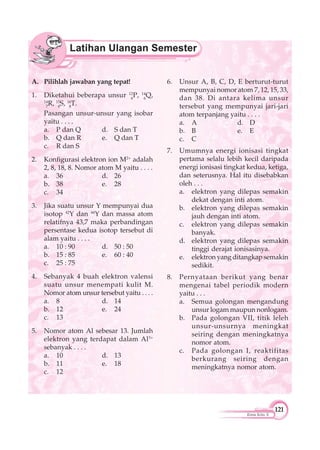 121
Kimia Kelas X
A. Pilihlah jawaban yang tepat!
1. Diketahui beberapa unsur 12
6
P, 14
6
Q,
14
7
R, 15
8
S, 16
8
T.
Pasangan unsur-unsur yang isobar
yaitu . . . .
a. P dan Q d. S dan T
b. Q dan R e. Q dan T
c. R dan S
2. Konfigurasi elektron ion M2+
adalah
2, 8, 18, 8. Nomor atom M yaitu . . . .
a. 36 d. 26
b. 38 e. 28
c. 34
3. Jika suatu unsur Y mempunyai dua
isotop 42
Y dan 44
Y dan massa atom
relatifnya 43,7 maka perbandingan
persentase kedua isotop tersebut di
alam yaitu . . . .
a. 10 : 90 d. 50 : 50
b. 15 : 85 e. 60 : 40
c. 25 : 75
4. Sebanyak 4 buah elektron valensi
suatu unsur menempati kulit M.
Nomor atom unsur tersebut yaitu . . . .
a. 8 d. 14
b. 12 e. 24
c. 13
5. Nomor atom Al sebesar 13. Jumlah
elektron yang terdapat dalam Al3+
sebanyak . . . .
a. 10 d. 13
b. 11 e. 18
c. 12
6. Unsur A, B, C, D, E berturut-turut
mempunyai nomor atom 7, 12, 15, 33,
dan 38. Di antara kelima unsur
tersebut yang mempunyai jari-jari
atom terpanjang yaitu . . . .
a. A d. D
b. B e. E
c. C
7. Umumnya energi ionisasi tingkat
pertama selalu lebih kecil daripada
energi ionisasi tingkat kedua, ketiga,
dan seterusnya. Hal itu disebabkan
oleh . . .
a. elektron yang dilepas semakin
dekat dengan inti atom.
b. elektron yang dilepas semakin
jauh dengan inti atom.
c. elektron yang dilepas semakin
banyak.
d. elektron yang dilepas semakin
tinggi derajat ionisasinya.
e. elektron yang ditangkap semakin
sedikit.
8. Pernyataan berikut yang benar
mengenai tabel periodik modern
yaitu . . .
a. Semua golongan mengandung
unsur logam maupun nonlogam.
b. Pada golongan VII, titik leleh
unsur-unsurnya meningkat
seiring dengan meningkatnya
nomor atom.
c. Pada golongan I, reaktifitas
berkurang seiring dengan
meningkatnya nomor atom.
 