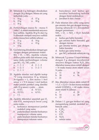 123
Kimia Kelas X
20. Sebanyak 4 g hidrogen direaksikan
dengan 24 g oksigen. Massa air yang
terbentuk yaitu . . . .
a. 14 g d. 17 g
b. 15 g e. 18 g
c. 16 g
21. Perbandingan massa Fe : massa S
yaitu7:4,untukmembentuksenyawa
besi sulfida. Apabila 30 g Fe dan 4 g
S dibentuk menjadi senyawa sulfida
maka massa besi sulfida sebesar . . . .
a. 11 g d. 14 g
b. 12 g e. 15 g
c. 13 g
22. Gas belerang direaksikan dengan gas
oksigen dengan persamaan reaksi:
SO2
+ O2
SO3
. Apabila volume
diukur pada suhu dan tekanan yang
sama maka perbandingan volume
gas SO2
: O2
: SO3
yaitu . . . .
a. 1 : 1 : 1 d. 2 : 1 : 2
b. 1 : 2 : 1 e. 3 : 2 : 1
c. 2 : 1 : 1
23. Apabila standar mol dipilih isotop
12
C yang massanya 12 g, tetapan
Avogadro = L, dan massa 1 mol
unsur x = 9/4 massa 1 mol karbon
maka jumlah partikel yang dimiliki
oleh 12 g unsur x yaitu . . . atom.
a. 9/4 L d. 9/12 L
b. 12/9 L e. 4/9 L
c. 1 L
24. Apabila diketahui sejumlah gas O2
dan CO2
mempunyai berat yang
sama maka . . . .
a. keduanya mempunyai jumlah
molekul yang sama
b. pada keadaan standar keduanya
mempunyai volume sama
c. pada keadaan standar keduanya
mempunyai tekanan sama
d. banyaknya mol kedua gas
tersebut berbanding terbalik
dengan berat molekulnya
e. Jawaban b dan c benar
25. Pada tekanan dan suhu yang sama
gas amonia dan gas oksigen masing-
masing sebanyak 4 L direaksikan
dengan persamaan:
NH3
+ O2
NO2
+ H2
O. Setelah
reaksi . . . .
a. kedua gas habis bereaksi
b. gas amonia habis bereaksi, gas
oksigen tersisa
c. gas amonia tersisa, gas oksigen
habis bereaksi
d. kedua gas sama tersisa
e. gas NO2
terbentuk sebanyak 4 g
26. Sebanyak 7 g unsur X tepat bereaksi
dengan 3 g oksigen membentuk
senyawa dengan rumus X2
O3
. Jika
diketahui massa atom relatif oksigen
= 16 maka massa atom relatif unsur
X yaitu . . . .
a. 11 d. 28
b. 18 e. 56
c. 21
27. Jika diketahui massa atom relatif H
= 1, C = 12, O = 16 dan massa molekul
relatif CO(NH2
)2
= 60 maka massa
atom relatif N sebesar . . . .
a. 7 d. 20
b. 14 e. 28
c. 15
28. Dalam 1 L gas-gas berikut ini yang
mengandung jumlah molekul ter-
banyak yaitu . . . .
a. C4
H10
b. C3
H8
c. CO
d. N2
O4
e. semua sama
 