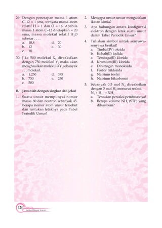 124
Latihan Ulangan Semester
29. Dengan penetapan massa 1 atom
C–12 = 1 sma, ternyata massa atom
relatif H = 1 dan O = 16. Apabila
massa 1 atom C–12 ditetapkan = 20
sma, massa molekul relatif H2
O
sebesar . . . .
a. 10,8 d. 20
b. 12 e. 30
c. 18
30. Jika 500 molekul X2
direaksikan
dengan 750 molekul Y2
maka akan
menghasilkan molekul XY2
sebanyak
. . . molekul.
a. 1.250 d. 375
b. 750 e. 250
c. 500
B. Jawablah dengan singkat dan jelas!
1. Suatu unsur mempunyai nomor
massa 80 dan neutron sebanyak 45.
Berapa nomor atom unsur tersebut
dan tentukan letaknya pada Tabel
Periodik Unsur!
2. Mengapa unsur-unsur mengadakan
ikatan kimia?
3. Apa hubungan antara konfigurasi
elektron dengan letak suatu unsur
dalam Tabel Periodik Unsur?
4. Tuliskan simbol untuk senyawa-
senyawa berikut!
a. Timbal(IV) oksida
b. Kobalt(II) iodida
c. Tembaga(II) klorida
d. Kromium(III) klorida
e. Dinitrogen monoksida
f. Fosfor triklorida
g. Natrium fosfat
h. Natrium bikarbonat
5. Sebanyak 0,5 mol N2
direaksikan
dengan 3 mol H2
menurut reaksi.
N2
+ H2
NH3
a. Tentukan pereaksi pembatasnya!
b. Berapa volume NH3
(STP) yang
dihasilkan?
 