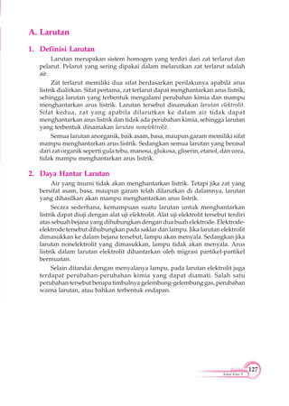 127
Kimia Kelas X
A. Larutan
1. Definisi Larutan
Larutan merupakan sistem homogen yang terdiri dari zat terlarut dan
pelarut. Pelarut yang sering dipakai dalam melarutkan zat terlarut adalah
air.
Zat terlarut memiliki dua sifat berdasarkan perilakunya apabila arus
listrik dialirkan. Sifat pertama, zat terlarut dapat menghantarkan arus listrik,
sehingga larutan yang terbentuk mengalami perubahan kimia dan mampu
menghantarkan arus listrik. Larutan tersebut dinamakan larutan elektrolit.
Sifat kedua, zat yang apabila dilarutkan ke dalam air tidak dapat
menghantarkan arus listrik dan tidak ada perubahan kimia, sehingga larutan
yang terbentuk dinamakan larutan nonelektrolit.
Semua larutan anorganik, baik asam, basa, maupun garam memiliki sifat
mampu menghantarkan arus listrik. Sedangkan semua larutan yang berasal
dari zat organik seperti gula tebu, manosa, glukosa, gliserin, etanol, dan urea,
tidak mampu menghantarkan arus listrik.
2. Daya Hantar Larutan
Air yang murni tidak akan menghantarkan listrik. Tetapi jika zat yang
bersifat asam, basa, maupun garam telah dilarutkan di dalamnya, larutan
yang dihasilkan akan mampu menghantarkan arus listrik.
Secara sederhana, kemampuan suatu larutan untuk menghantarkan
listrik dapat diuji dengan alat uji elektrolit. Alat uji elektrolit tersebut terdiri
atas sebuah bejana yang dihubungkan dengan dua buah elektrode. Elektrode-
elektrode tersebut dihubungkan pada saklar dan lampu. Jika larutan elektrolit
dimasukkan ke dalam bejana tersebut, lampu akan menyala. Sedangkan jika
larutan nonelektrolit yang dimasukkan, lampu tidak akan menyala. Arus
listrik dalam larutan elektrolit dihantarkan oleh migrasi partikel-partikel
bermuatan.
Selain ditandai dengan menyalanya lampu, pada larutan elektrolit juga
terdapat perubahan-perubahan kimia yang dapat diamati. Salah satu
perubahan tersebut berupa timbulnya gelembung-gelembung gas, perubahan
warna larutan, atau bahkan terbentuk endapan.
 