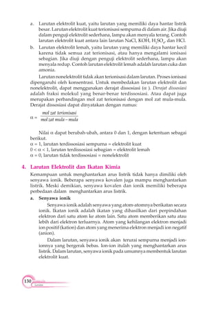 130
Larutan
a. Larutan elektrolit kuat, yaitu larutan yang memiliki daya hantar listrik
besar. Larutan elektrolit kuat terionisasi sempurna di dalam air. Jika diuji
dalam penguji elektrolit sederhana, lampu akan menyala terang. Contoh
larutan elektrolit kuat antara lain larutan NaCl, KOH, H2
SO4
, dan HCl.
b. Larutan elektrolit lemah, yaitu larutan yang memiliki daya hantar kecil
karena tidak semua zat terionisasi, atau hanya mengalami ionisasi
sebagian. Jika diuji dengan penguji elektrolit sederhana, lampu akan
menyala redup. Contoh larutan elektrolit lemah adalah larutan cuka dan
amonia.
Larutan nonelektrolit tidak akan terionisasi dalam larutan. Proses ionisasi
dipengaruhi oleh konsentrasi. Untuk membedakan larutan elektrolit dan
nonelektrolit, dapat menggunakan derajat dissosiasi ( ). Derajat dissosiasi
adalah fraksi molekul yang benar-benar terdissosiasi. Atau dapat juga
merupakan perbandingan mol zat terionisasi dengan mol zat mula-mula.
Derajat dissosiasi dapat dinyatakan dengan rumus:
=
mol zat terionisasi
molzat mula mula
Nilai dapat berubah-ubah, antara 0 dan 1, dengan ketentuan sebagai
berikut.
= 1, larutan terdissosiasi sempurna = elektrolit kuat
0 < < 1, larutan terdissosiasi sebagian = elektrolit lemah
= 0, larutan tidak terdissosiasi = nonelektrolit
4. Larutan Elektrolit dan Ikatan Kimia
Kemampuan untuk menghantarkan arus listrik tidak hanya dimiliki oleh
senyawa ionik. Beberapa senyawa kovalen juga mampu menghantarkan
listrik. Meski demikian, senyawa kovalen dan ionik memiliki beberapa
perbedaan dalam menghantarkan arus listrik.
a. Senyawa ionik
Senyawa ionik adalah senyawa yang atom-atomnya berikatan secara
ionik. Ikatan ionik adalah ikatan yang dihasilkan dari perpindahan
elektron dari satu atom ke atom lain. Satu atom memberikan satu atau
lebih dari elektron terluarnya. Atom yang kehilangan elektron menjadi
ion positif (kation) dan atom yang menerima elektron menjadi ion negatif
(anion).
Dalam larutan, senyawa ionik akan terurai sempurna menjadi ion-
ionnya yang bergerak bebas. Ion-ion itulah yang menghantarkan arus
listrik. Dalam larutan, senyawa ionik pada umumnya membentuk larutan
elektrolit kuat.
 