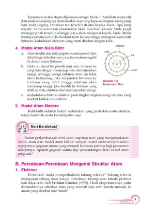 5
Kimia Kelas X
Fenomena di atas dapat dijelaskan sebagai berikut. Ambillah seutas tali
dan salah satu ujungnya Anda ikatkan sepotong kayu sedangkan ujung yang
lain Anda pegang. Putarkan tali tersebut di atas kepala Anda. Apa yang
terjadi? Lama-kelamaan putarannya akan melemah karena Anda pegal
memegang tali tersebut sehingga kayu akan mengenai kepala Anda. Meski
teorinya lemah, namun Rutherford telah berjasa dengan mengenalkan istilah
lintasan/kedudukan elektron yang nanti disebut dengan kulit.
4. Model Atom Niels Bohr
a. Atom terdiri atas inti yang bermuatan positif dan
dikelilingi oleh elektron yang bermuatan negatif
di dalam suatu lintasan.
b. Elektron dapat berpindah dari satu lintasan ke
yang lain dengan menyerap atau memancarkan
energi sehingga energi elektron atom itu tidak
akan berkurang. Jika berpindah lintasan ke
lintasan yang lebih tinggi, elektron akan
menyerap energi. Jika beralih ke lintasan yang
lebih rendah, elektron akan memancarkan energi.
c. Kedudukan elektron-elektron pada tingkat-tingkat energi tertentu yang
disebut kulit-kulit elektron.
5. Model Atom Modern
Kulit-kulit elektron bukan kedudukan yang pasti dari suatu elektron,
tetapi hanyalah suatu kebolehjadian saja.
Dalam perkembangan teori atom, tiap-tiap teori yang mengemukakan
model atom dari model atom Dalton sampai model atom modern selalu
mempunyai gagasan utama yang menjadi landasan penting bagi penemuan
selanjutnya. Apakah gagasan utama tiap perkembangan teori model atom
yang ada?
B. Percobaan-Percobaan Mengenai Struktur Atom
1. Elektron
Pernahkah Anda memperhatikan tabung televisi? Tabung televisi
merupakan tabung sinar katode. Percobaan tabung sinar katode pertama
kali dilakukan oleh William Crookes (1875). Hasil eksperimennya yaitu
ditemukannya seberkas sinar yang muncul dari arah katode menuju ke
anode yang disebut sinar katode.
Gambar 1.4
Model atom Bohr
elektron
inti
orbit
kulit
 